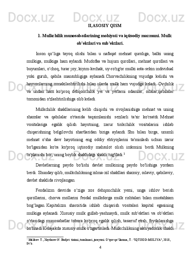 II,ASOSIY QISM
1 . Mulkchilik munosabatlarining mohiyati va iqtisodiy mazmuni. Mulk
ob’ektlari va sub’ektlari.
Inson   qo‘liga   tayoq   olishi   bilan   u   nafaqat   mehnat   quroliga,   balki   uning
mulkiga,   mulkiga   ham   aylandi.   Mudofaa   va   hujum   qurollari,   mehnat   qurollari   va
buyumlari, o'choq, turar joy, kiyim-kechak, uy-ro'zg'or mulki asta-sekin individual
yoki   guruh,   qabila   mansubligiga   aylanadi.Chorvachilikning   vujudga   kelishi   va
hayvonlarning xonakilashtirilishi  bilan ularda  mulk ham  vujudga  keladi.   Ovchilik
va   undan   ham   ko'proq   dehqonchilik   yer   va   yerlarni   odamlar,   oilalar,qabilalar
tomonidan o'zlashtirilishiga olib keladi.
Mulkchilik   shakllarining   kelib   chiqishi   va   rivojlanishiga   mehnat   va   uning
shaxslar   va   qabilalar   o'rtasida   taqsimlanishi   sezilarli   ta'sir   ko'rsatdi.   Mehnat
vositalariga   egalik   qilish   hayotning,   zarur   tirikchilik   vositalarini   ishlab
chiqarishning   belgilovchi   shartlaridan   biriga   aylandi.   Shu   bilan   birga,   unumli
mehnat   o'sha   davr   hayotining   eng   oddiy   ehtiyojlarini   ta'minlash   uchun   zarur
bo'lganidan   ko'ra   ko'proq   iqtisodiy   mahsulot   olish   imkonini   berdi.   Mulkning
to'planishi bor, uning boylik shaklidagi shakli tug'iladi. 1
Davlatlarning   paydo   bo'lishi   davlat   mulkining   paydo   bo'lishiga   yordam
berdi.   Shunday qilib, mulkchilikning xilma-xil shakllari shaxsiy, oilaviy, qabilaviy,
davlat shaklida rivojlangan.
Feodalizm   davrida   o ziga   xos   dehqonchilik   yerni,   unga   ishlov   berishʻ
qurollarini,   chorva   mollarini   feodal   mulkdorga   mulk   rishtalari   bilan   mustahkam
bog lagan.	
ʻ   Kapitalizm   sharoitida   ishlab   chiqarish   vositalari   kapital   egasining
mulkiga   aylanadi.   Xususiy   mulk   gullab-yashnaydi,   mulk   sub'ektlari   va   ob'ektlari
o'rtasidagi munosabatlar tobora ko'proq egalik qilish, tasarruf etish, foydalanishga
bo'linadi.Kelajakda xususiy mulk o'zgartiriladi.   Mulkchilikning aksiyadorlik shakli
1
 Malikov T., Xaydarov N. Budjet: tizimi, tuzulmasi, jarayoni. O‘quv qo‘llanma, T.: "IQTISOD-MOLIYA", 2018, 
84 b.
4 