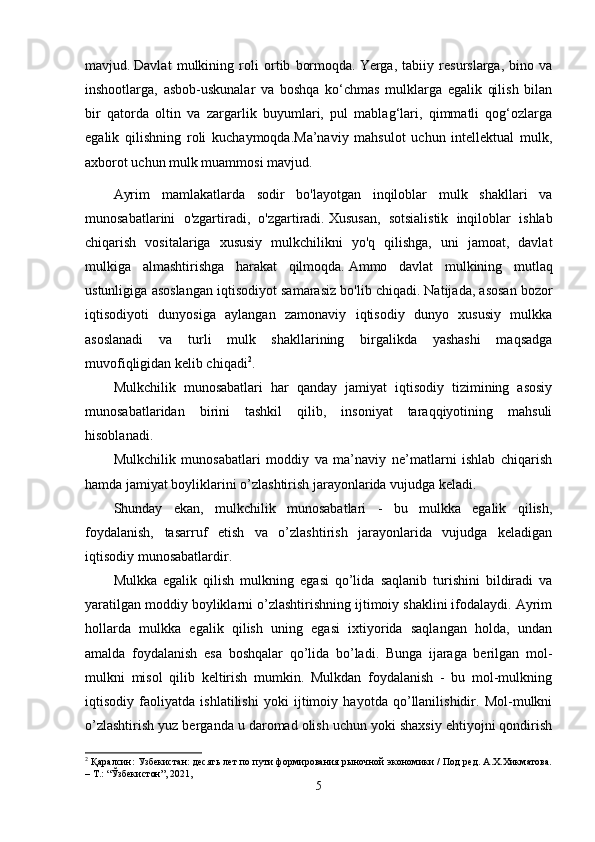 mavjud.   Davlat   mulkining   roli   ortib   bormoqda.   Yerga,   tabiiy   resurslarga,   bino   va
inshootlarga,   asbob-uskunalar   va   boshqa   ko‘chmas   mulklarga   egalik   qilish   bilan
bir   qatorda   oltin   va   zargarlik   buyumlari,   pul   mablag‘lari,   qimmatli   qog‘ozlarga
egalik   qilishning   roli   kuchaymoqda.Ma’naviy   mahsulot   uchun   intellektual   mulk,
axborot uchun mulk muammosi mavjud.
Ayrim   mamlakatlarda   sodir   bo'layotgan   inqiloblar   mulk   shakllari   va
munosabatlarini   o'zgartiradi,   o'zgartiradi.   Xususan,   sotsialistik   inqiloblar   ishlab
chiqarish   vositalariga   xususiy   mulkchilikni   yo'q   qilishga,   uni   jamoat,   davlat
mulkiga   almashtirishga   harakat   qilmoqda.   Ammo   davlat   mulkining   mutlaq
ustunligiga asoslangan iqtisodiyot samarasiz bo'lib chiqadi.   Natijada, asosan bozor
iqtisodiyoti   dunyosiga   aylangan   zamonaviy   iqtisodiy   dunyo   xususiy   mulkka
asoslanadi   va   turli   mulk   shakllarining   birgalikda   yashashi   maqsadga
muvofiqligidan kelib chiqadi 2
.  
Mulkchilik   munosabatlari   har   qanday   jamiyat   iqtisodiy   tizimining   asosiy
munosabatlaridan   birini   tashkil   qilib,   insoniyat   taraqqiyotining   mahsuli
hisoblanadi.
Mulkchilik   munosabatlari   moddiy   va   ma’naviy   ne’matlarni   ishlab   chiqarish
hamda jamiyat boyliklarini o’zlashtirish jarayonlarida vujudga keladi.
Shunday   ekan,   mulkchilik   munosabatlari   -   bu   mulkka   egalik   qilish,
foydalanish,   tasarruf   etish   va   o’zlashtirish   jarayonlarida   vujudga   keladigan
iqtisodiy munosabatlardir.
Mulkka   egalik   qilish   mulkning   egasi   qo’lida   saqlanib   turishini   bildiradi   va
yaratilgan moddiy boyliklarni o’zlashtirishning ijtimoiy shaklini ifodalaydi. Ayrim
hollarda   mulkka   egalik   qilish   uning   egasi   ixtiyorida   saqlangan   holda,   undan
amalda   foydalanish   esa   boshqalar   qo’lida   bo’ladi.   Bunga   ijaraga   berilgan   mol-
mulkni   misol   qilib   keltirish   mumkin.   Mulkdan   foydalanish   -   bu   mol-mulkning
iqtisodiy   faoliyatda   ishlatilishi   yoki   ijtimoiy   hayotda   qo’llanilishidir.   Mol-mulkni
o’zlashtirish yuz berganda u daromad olish uchun yoki shaxsiy ehtiyojni qondirish
2
  Қаралсин:   Узбекистан: десять лет по пути формирования рыночной экономики / Под ред. А.Х.Хикматова.
– Т. : “ Ўзбекистон ”, 2021,
5 