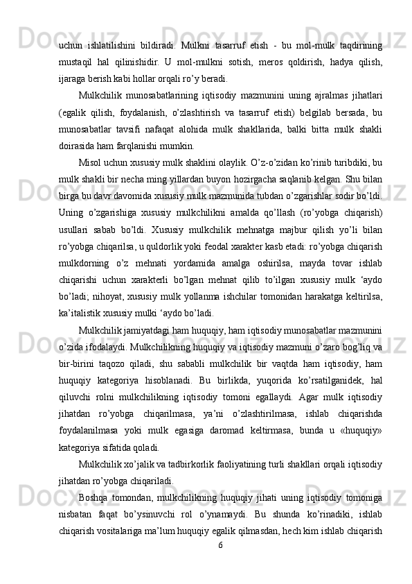 uchun   ishlatilishini   bildiradi.   Mulkni   tasarruf   etish   -   bu   mol-mulk   taqdirining
mustaqil   hal   qilinishidir.   U   mol-mulkni   sotish,   meros   qoldirish,   hadya   qilish,
ijaraga berish kabi hollar orqali ro’y beradi.
Mulkchilik   munosabatlarining   iqtisodiy   mazmunini   uning   ajralmas   jihatlari
(egalik   qilish,   foydalanish,   o’zlashtirish   va   tasarruf   etish)   belgilab   bersada,   bu
munosabatlar   tavsifi   nafaqat   alohida   mulk   shakllarida,   balki   bitta   mulk   shakli
doirasida ham farqlanishi mumkin.
Misol uchun xususiy mulk shaklini olaylik. O’z-o’zidan ko’rinib turibdiki, bu
mulk shakli bir necha ming yillardan buyon hozirgacha saqlanib kelgan. Shu bilan
birga bu davr davomida xususiy mulk mazmunida tubdan o’zgarishlar sodir bo’ldi.
Uning   o’zgarishiga   xususiy   mulkchilikni   amalda   qo’llash   (ro’yobga   chiqarish)
usullari   sabab   bo’ldi.   Xususiy   mulkchilik   mehnatga   majbur   qilish   yo’li   bilan
ro’yobga chiqarilsa, u quldorlik yoki feodal xarakter kasb etadi: ro’yobga chiqarish
mulkdorning   o’z   mehnati   yordamida   amalga   oshirilsa,   mayda   tovar   ishlab
chiqarishi   uchun   xarakterli   bo’lgan   mehnat   qilib   to’ilgan   xususiy   mulk   ‘aydo
bo’ladi;  nihoyat,  xususiy  mulk  yollanma  ishchilar  tomonidan  harakatga  keltirilsa,
ka’italistik xususiy mulki ‘aydo bo’ladi.
Mulkchilik jamiyatdagi ham huquqiy, ham iqtisodiy munosabatlar mazmunini
o’zida ifodalaydi. Mulkchilikning huquqiy va iqtisodiy mazmuni o’zaro bog’liq va
bir-birini   taqozo   qiladi,   shu   sababli   mulkchilik   bir   vaqtda   ham   iqtisodiy,   ham
huquqiy   kategoriya   hisoblanadi.   Bu   birlikda,   yuqorida   ko’rsatilganidek,   hal
qiluvchi   rolni   mulkchilikning   iqtisodiy   tomoni   egallaydi.   Agar   mulk   iqtisodiy
jihatdan   ro’yobga   chiqarilmasa,   ya’ni   o’zlashtirilmasa,   ishlab   chiqarishda
foydalanilmasa   yoki   mulk   egasiga   daromad   keltirmasa,   bunda   u   «huquqiy»
kategoriya sifatida qoladi.
Mulkchilik xo’jalik va tadbirkorlik faoliyatining turli shakllari orqali iqtisodiy
jihatdan ro’yobga chiqariladi.
Boshqa   tomondan,   mulkchilikning   huquqiy   jihati   uning   iqtisodiy   tomoniga
nisbatan   faqat   bo’ysinuvchi   rol   o’ynamaydi.   Bu   shunda   ko’rinadiki,   ishlab
chiqarish vositalariga ma’lum huquqiy egalik qilmasdan, hech kim ishlab chiqarish
6 