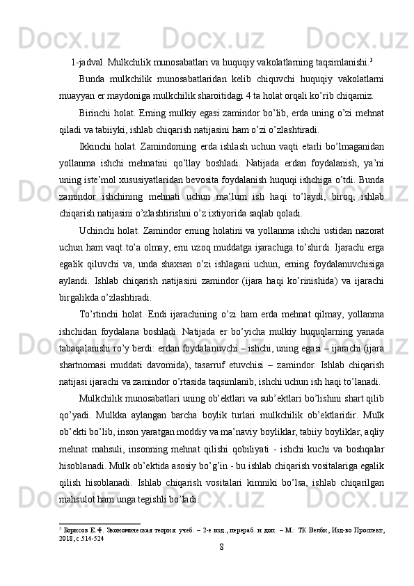 1 -jadval. Mulkchilik munosabatlari va huquqiy vakolatlarning taqsimlanishi. 3
Bunda   mulkchilik   munosabatlaridan   kelib   chiquvchi   huquqiy   vakolatlarni
muayyan er maydoniga mulkchilik sharoitidagi 4 ta holat orqali ko’rib chiqamiz. 
Birinchi holat. Erning mulkiy egasi  zamindor bo’lib, erda uning o’zi mehnat
qiladi va tabiiyki, ishlab chiqarish natijasini ham o’zi o’zlashtiradi.
Ikkinchi   holat.   Zamindorning   erda   ishlash   uchun   vaqti   etarli   bo’lmaganidan
yollanma   ishchi   mehnatini   qo’llay   boshladi.   Natijada   erdan   foydalanish,   ya’ni
uning iste’mol xususiyatlaridan bevosita foydalanish huquqi ishchiga o’tdi. Bunda
zamindor   ishchining   mehnati   uchun   ma’lum   ish   haqi   to’laydi,   biroq,   ishlab
chiqarish natijasini o’zlashtirishni o’z ixtiyorida saqlab qoladi.
Uchinchi holat. Zamindor erning holatini va yollanma ishchi ustidan nazorat
uchun ham vaqt to’a olmay, erni uzoq muddatga ijarachiga to’shirdi. Ijarachi erga
egalik   qiluvchi   va,   unda   shaxsan   o’zi   ishlagani   uchun,   erning   foydalanuvchisiga
aylandi.   Ishlab   chiqarish   natijasini   zamindor   (ijara   haqi   ko’rinishida)   va   ijarachi
birgalikda o’zlashtiradi.
To’rtinchi   holat.   Endi   ijarachining   o’zi   ham   erda   mehnat   qilmay,   yollanma
ishchidan   foydalana   boshladi.   Natijada   er   bo’yicha   mulkiy   huquqlarning   yanada
tabaqalanishi ro’y berdi: erdan foydalanuvchi – ishchi, uning egasi – ijarachi (ijara
shartnomasi   muddati   davomida),   tasarruf   etuvchisi   –   zamindor.   Ishlab   chiqarish
natijasi ijarachi va zamindor o’rtasida taqsimlanib, ishchi uchun ish haqi to’lanadi.
Mulkchilik munosabatlari uning ob’ektlari va sub’ektlari bo’lishini shart qilib
qo’yadi.   Mulkka   aylangan   barcha   boylik   turlari   mulkchilik   ob’ektlaridir.   Mulk
ob’ekti bo’lib, inson yaratgan moddiy va ma’naviy boyliklar, tabiiy boyliklar, aqliy
mehnat   mahsuli,   insonning   mehnat   qilishi   qobiliyati   -   ishchi   kuchi   va   boshqalar
hisoblanadi. Mulk ob’ektida asosiy bo’g’in - bu ishlab chiqarish vositalariga egalik
qilish   hisoblanadi.   Ishlab   chiqarish   vositalari   kimniki   bo’lsa,   ishlab   chiqarilgan
mahsulot ham unga tegishli bo’ladi.
3
  Борисов  Е.Ф. Экономическая   теория:   учеб.  – 2-е  изд., перераб.   и   доп.  – М.:  ТК   Велби,  Изд-во Проспект,
2018, с.514-524
8 