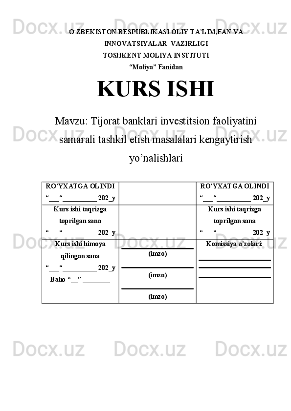 O`ZBEKISTON RESPUBLIKASI OLIY  TA’LIM,FAN VA
INNOVATSIYALAR   VAZIRLIGI
TOSHKENT MOLIYA INSTITUTI
“ Moliya ”   Fanidan
KURS ISHI
Mavzu:  Tijorat banklari investitsion faoliyatini
samarali tashkil etish masalalari kengaytirish
yo’nalishlari
RO’YXATGA OLINDI
“___“__________ 202_y RO’YXATGA OLINDI
“___“__________ 202_y
Kurs ishi taqrizga
toprilgan sana
“___“__________ 202_y Kurs ishi taqrizga
toprilgan sana
“___“__________ 202_y
Kurs ishi himoya
qilingan sana
“___“__________ 202_y
Baho “__” ________ (imzo)
(imzo)
(imzo) Komissiya a’zolari: 