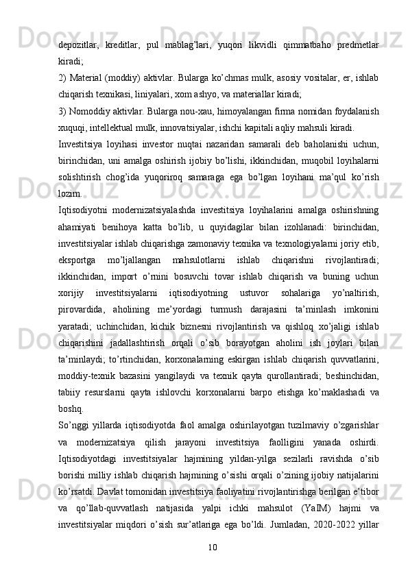 10depozitlar,   kreditlar,   pul   mablag’lari,   yuqori   likvidli   qimmatbaho   predmetlar
kiradi; 
2)   Material   (moddiy)   aktivlar.   Bularga   ko’chmas   mulk,   asosiy   vositalar,   er,   ishlab
chiqarish   texnikasi, liniyalari, xom ashyo, va materiallar kiradi; 
3) Nomoddiy aktivlar. Bularga   nou-xau,   himoyalangan   firma   nomidan   foydalanish
xuquqi,   intellektual   mulk,   innovatsiyalar,   ishchi   kapitali   aqliy   mahsuli   kiradi.
Investitsiya   loyihasi   investor   nuqtai   nazaridan   samarali   deb   baholanishi   uchun,
birinchidan,   uni   amalga   oshirish   ijobiy   bo’lishi,   ikkinchidan,   muqobil   loyihalarni
solishtirish   chog’ida   yuqoriroq   samaraga   ega   bo’lgan   loyihani   ma’qul   ko’rish
lozim.
Iqtisodiyotni   modernizatsiyalashda   investitsiya   loyihalarini   amalga   oshirishning
ahamiyati   benihoya   katta   bo’lib,   u   quyidagilar   bilan   izohlanadi:   birinchidan,
investitsiyalar ishlab chiqarishga zamonaviy texnika va texnologiyalarni joriy etib,
eksportga   mo’ljallangan   mahsulotlarni   ishlab   chiqarishni   rivojlantiradi;
ikkinchidan,   import   o’rnini   bosuvchi   tovar   ishlab   chiqarish   va   buning   uchun
xorijiy   investitsiyalarni   iqtisodiyotning   ustuvor   sohalariga   yo’naltirish,
pirovardida,   aholining   me’yordagi   turmush   darajasini   ta’minlash   imkonini
yaratadi;   uchinchidan,   kichik   biznesni   rivojlantirish   va   qishloq   xo’jaligi   ishlab
chiqarishini   jadallashtirish   orqali   o’sib   borayotgan   aholini   ish   joylari   bilan
ta’minlaydi;   to’rtinchidan,   korxonalarning   eskirgan   ishlab   chiqarish   quvvatlarini,
moddiy-texnik   bazasini   yangilaydi   va   texnik   qayta   qurollantiradi;   beshinchidan,
tabiiy   resurslarni   qayta   ishlovchi   korxonalarni   barpo   etishga   ko’maklashadi   va
boshq.
So’nggi   yillarda   iqtisodiyotda   faol   amalga   oshirilayotgan   tuzilmaviy   o’zgarishlar
va   modernizatsiya   qilish   jarayoni   investitsiya   faolligini   yanada   oshirdi.
Iqtisodiyotdagi   investitsiyalar   hajmining   yildan-yilga   sezilarli   ravishda   o’sib
borishi   milliy   ishlab   chiqarish hajmining o’sishi  orqali  o’zining ijobiy natijalarini
ko’rsatdi. Davlat tomonidan   investitsiya faoliyatini rivojlantirishga berilgan e’tibor
va   qo’llab-quvvatlash   natijasida   yalpi   ichki   mahsulot   (YaIM)   hajmi   va
investitsiyalar   miqdori   o’sish   sur’atlariga   ega   bo’ldi.   Jumladan,   2020-2022   yillar