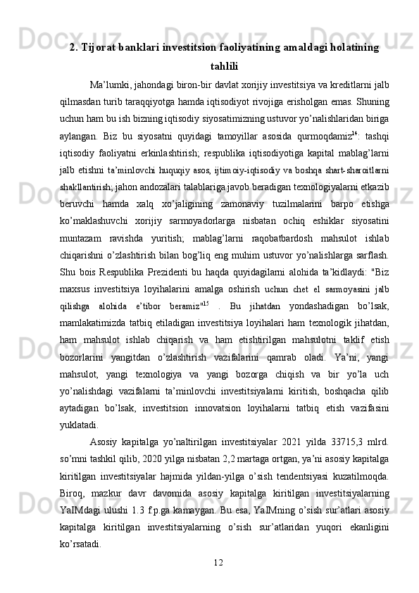 122. Tijorat banklari investitsion faoliyatining amaldagi holatining
tahlili
Ma’lumki,   jahondagi   biron-bir   davlat   xorijiy   investitsiya   va   kreditlarni   jalb
qilmasdan   turib   taraqqiyotga   hamda   iqtisodiyot   rivojiga   erisholgan   emas.   Shuning
uchun ham bu ish bizning iqtisodiy siyosatimizning ustuvor yo’nalishlaridan biriga
aylangan.   Biz   bu   siyosatni   quyidagi   tamoyillar   asosida   qurmoqdamiz 14
:   tashqi
iqtisodiy   faoliyatni   erkinlashtirish;   respublika   iqtisodiyotiga   kapital   mablag’larni
jalb   etishni  ta’minlovchi  huquqiy  asos, ijtimoiy-iqtisodiy va  boshqa  shart-sharoitlarni	
shakllantirish;	 
jahon andozalari talablariga javob beradigan texnologiyalarni etkazib
beruvchi   hamda   xalq   xo’jaligining   zamonaviy   tuzilmalarini   barpo   etishga
ko’maklashuvchi   xorijiy   sarmoyadorlarga   nisbatan   ochiq   eshiklar   siyosatini
muntazam   ravishda   yuritish;   mablag’larni   raqobatbardosh   mahsulot   ishlab
chiqarishni o’zlashtirish bilan bog’liq eng   muhim   ustuvor   yo’nalishlarga   sarflash.
Shu   bois   Respublika   Prezidenti   bu   haqda   quyidagilarni   alohida   ta’kidlaydi:   "Biz
maxsus   investitsiya   loyihalarini   amalga   oshirish  	
uchun	 chet	 el sarmoyasini	 jalb	
qilishga	 	alohida	 	e’tibor	 	beramiz"	15  .	 	Bu	 	jihatdan	 
yondashadigan   bo’lsak,
mamlakatimizda   tatbiq   etiladigan   investitsiya   loyihalari   ham   texnologik   jihatdan,
ham   mahsulot   ishlab   chiqarish   va   ham   etishtirilgan   mahsulotni   taklif   etish
bozorlarini   yangitdan   o’zlashtirish   vazifalarini   qamrab   oladi.   Ya’ni,   yangi
mahsulot,   yangi   texnologiya   va   yangi   bozorga   chiqish   va   bir   yo’la   uch
yo’nalishdagi   vazifalarni   ta’minlovchi   investitsiyalarni   kiritish,   boshqacha   qilib
aytadigan   bo’lsak,   investitsion   innovatsion   loyihalarni   tatbiq   etish   vazifasini
yuklatadi.
Asosiy   kapitalga   yo’naltirilgan   investitsiyalar   2021   yilda   33715,3   mlrd.
so’mni   tashkil qilib, 2020 yilga nisbatan 2,2 martaga ortgan, ya’ni asosiy kapitalga
kiritilgan   investitsiyalar   hajmida   yildan-yilga   o’sish   tendentsiyasi   kuzatilmoqda.
Biroq,   mazkur   davr   davomida   asosiy   kapitalga   kiritilgan   investitsiyalarning
YaIMdagi   ulushi   1.3   f.p.ga   kamaygan.   Bu   esa,   YaIMning   o’sish   sur’atlari   asosiy
kapitalga   kiritilgan   investitsiyalarning   o’sish   sur’atlaridan   yuqori   ekanligini
ko’rsatadi. 