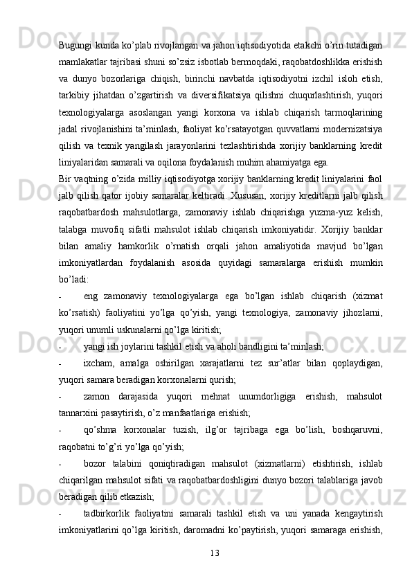 13Bugungi kunda ko’plab rivojlangan va jahon iqtisodiyotida etakchi o’rin tutadigan
mamlakatlar tajribasi shuni so’zsiz isbotlab bermoqdaki, raqobatdoshlikka erishish
va   dunyo   bozorlariga   chiqish,   birinchi   navbatda   iqtisodiyotni   izchil   isloh   etish,
tarkibiy   jihatdan   o’zgartirish   va   diversifikatsiya   qilishni   chuqurlashtirish,   yuqori
texnologiyalarga   asoslangan   yangi   korxona   va   ishlab   chiqarish   tarmoqlarining
jadal   rivojlanishini ta’minlash, faoliyat ko’rsatayotgan quvvatlarni modernizatsiya
qilish   va   texnik   yangilash   jarayonlarini   tezlashtirishda   xorijiy   banklarning   kredit
liniyalaridan   samarali   va   oqilona   foydalanish   muhim   ahamiyatga   ega.
Bir vaqtning o’zida milliy iqtisodiyotga xorijiy banklarning kredit liniyalarini faol
jalb   qilish   qator   ijobiy   samaralar   keltiradi.   Xususan,   xorijiy   kreditlarni   jalb   qilish
raqobatbardosh   mahsulotlarga,   zamonaviy   ishlab   chiqarishga   yuzma-yuz   kelish,
talabga   muvofiq   sifatli   mahsulot   ishlab   chiqarish   imkoniyatidir.   Xorijiy   banklar
bilan   amaliy   hamkorlik   o’rnatish   orqali   jahon   amaliyotida   mavjud   bo’lgan
imkoniyatlardan   foydalanish   asosida   quyidagi   samaralarga   erishish   mumkin
bo’ladi:
- eng   zamonaviy   texnologiyalarga   ega   bo’lgan   ishlab   chiqarish   (xizmat
ko’rsatish)   faoliyatini   yo’lga   qo’yish,   yangi   texnologiya,   zamonaviy   jihozlarni,
yuqori   unumli   uskunalarni   qo’lga   kiritish;
- yangi   ish   joylarini tashkil   etish   va aholi   bandligini   ta’minlash;
- ixcham,   amalga   oshirilgan   xarajatlarni   tez   sur’atlar   bilan   qoplaydigan,
yuqori   samara   beradigan korxonalarni   qurish;
- zamon   darajasida   yuqori   mehnat   unumdorligiga   erishish,   mahsulot
tannarxini   pasaytirish, o’z   manfaatlariga   erishish;
- qo’shma   korxonalar   tuzish,   ilg’or   tajribaga   ega   bo’lish,   boshqaruvni,
raqobatni   to’g’ri   yo’lga   qo’yish;
- bozor   talabini   qoniqtiradigan   mahsulot   (xizmatlarni)   etishtirish,   ishlab
chiqarilgan   mahsulot   sifati   va   raqobatbardoshligini   dunyo   bozori   talablariga   javob
beradigan   qilib   etkazish;
- tadbirkorlik   faoliyatini   samarali   tashkil   etish   va   uni   yanada   kengaytirish
imkoniyatlarini  qo’lga  kiritish,   daromadni  ko’paytirish,   yuqori  samaraga  erishish, 