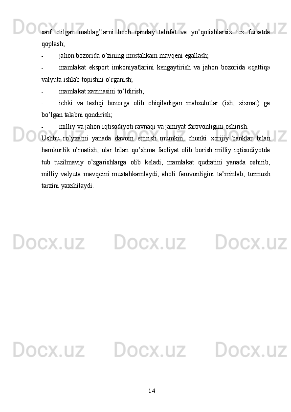 14sarf   etilgan   mablag’larni   hech   qanday   talofat   va   yo’qotishlarsiz   tez   fursatda
qoplash;
- jahon   bozorida   o’zining   mustahkam   mavqeni   egallash;
- mamlakat   eksport   imkoniyatlarini   kengaytirish   va   jahon   bozorida   «qattiq»
valyuta   ishlab   topishni   o’rganish;
- mamlakat   xazinasini   to’ldirish;
- ichki   va   tashqi   bozorga   olib   chiqiladigan   mahsulotlar   (ish,   xizmat)   ga
bo’lgan   talabni   qondirish;
- milliy   va   jahon   iqtisodiyoti   ravnaqi   va   jamiyat   farovonligini   oshirish.
Ushbu   ro’yxatni   yanada   davom   ettirish   mumkin,   chunki   xorijiy   banklar   bilan
hamkorlik   o’rnatish,   ular   bilan   qo’shma   faoliyat   olib   borish   milliy   iqtisodiyotda
tub   tuzilmaviy   o’zgarishlarga   olib   keladi,   mamlakat   qudratini   yanada   oshirib,
milliy   valyuta   mavqeini   mustahkamlaydi,   aholi   farovonligini   ta’minlab,   turmush
tarzini   yaxshilaydi. 