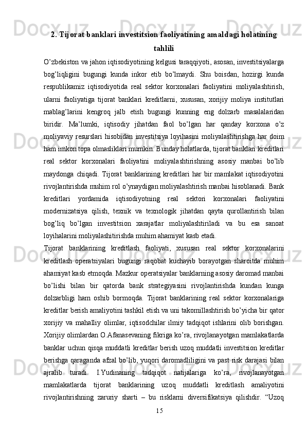 152. Tijorat banklari investitsion faoliyatining amaldagi holatining
tahlili
O’zbekiston va jahon iqtisodiyotining kelgusi taraqqiyoti, asosan, investitsiyalarga
bog’liqligini   bugungi   kunda   inkor   etib   bo’lmaydi.   Shu   boisdan,   hozirgi   kunda
respublikamiz   iqtisodiyotida   real   sektor   korxonalari   faoliyatini   moliyalashtirish,
ularni   faoliyatiga   tijorat   banklari   kreditlarni,   xususan,   xorijiy   moliya   institutlari
mablag’larini   kengroq   jalb   etish   bugungi   kunning   eng   dolzarb   masalalaridan
biridir.   Ma’lumki,   iqtisodiy   jihatdan   faol   bo’lgan   har   qanday   korxona   o’z
moliyaviy  resurslari   hisobidan   investitsiya   loyihasini   moliyalashtirishga   har   doim
ham imkon topa olmasliklari mumkin. Bunday holatlarda, tijorat banklari kreditlari
real   sektor   korxonalari   faoliyatini   moliyalashtirishning   asosiy   manbai   bo’lib
maydonga   chiqadi.   Tijorat   banklarining   kreditlari   har   bir   mamlakat   iqtisodiyotini
rivojlantirishda muhim rol o’ynaydigan moliyalashtirish manbai hisoblanadi. Bank
kreditlari   yordamida   iqtisodiyotning   real   sektori   korxonalari   faoliyatini
modernizatsiya   qilish,   texnik   va   texnologik   jihatdan   qayta   qurollantirish   bilan
bog’liq   bo’lgan   investitsion   xarajatlar   moliyalashtiriladi   va   bu   esa   sanoat
loyihalarini moliyalashitirishda muhim ahamiyat kasb etadi.
Tijorat   banklarining   kreditlash   faoliyati,   xususan   real   sektor   korxonalarini
kreditlash   operatsiyalari   bugungi   raqobat   kuchayib   borayotgan   sharoitda   muhim
ahamiyat kasb etmoqda. Mazkur operatsiyalar banklarning asosiy daromad manbai
bo’lishi   bilan   bir   qatorda   bank   strategiyasini   rivojlantirishda   kundan   kunga
dolzarbligi   ham   oshib   bormoqda.   Tijorat   banklarining   real   sektor   korxonalariga
kreditlar berish amaliyotini tashkil etish va uni takomillashtirish bo’yicha bir qator
xorijiy   va   mahalliy   olimlar,   iqtisodchilar   ilmiy   tadqiqot   ishlarini   olib   borishgan.
Xorijiy olimlardan O.Afanasevaning fikriga ko’ra, rivojlanayotgan mamlakatlarda
banklar uchun qisqa muddatli kreditlar berish uzoq muddatli investitsion kreditlar
berishga qaraganda afzal bo’lib, yuqori daromadliligini va past  risk darajasi bilan
ajralib   turadi.   I.Yudinaning   tadqiqot   natijalariga   ko’ra,   rivojlanayotgan
mamlakatlarda   tijorat   banklarining   uzoq   muddatli   kreditlash   amaliyotini
rivojlantirishning   zaruriy   sharti   –   bu   risklarni   diversifikatsiya   qilishdir.   “Uzoq 