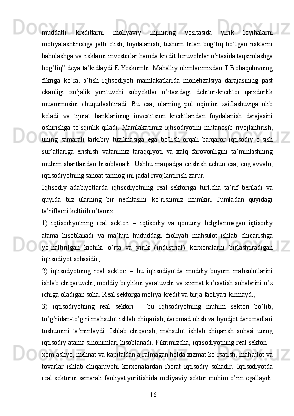 16muddatli   kreditlarni   moliyaviy   injiniring   vositasida   yirik   loyihalarni
moliyalashtirishga   jalb   etish,   foydalanish,   tushum   bilan   bog’liq   bo’lgan   risklarni
baholashga va risklarni investorlar hamda kredit beruvchilar o’rtasida taqsimlashga
bog’liq” deya ta’kidlaydi E.Yeskombi. Mahalliy olimlarimizdan T.Bobaqulovning
fikriga   ko’ra,   o’tish   iqtisodiyoti   mamlakatlarida   monetizatsiya   darajasining   past
ekanligi   xo’jalik   yurituvchi   subyektlar   o’rtasidagi   debitor-kreditor   qarzdorlik
muammosini   chuqurlashtiradi.   Bu   esa,   ularning   pul   oqimini   zaiflashuviga   olib
keladi   va   tijorat   banklarining   investitsion   kreditlaridan   foydalanish   darajasini
oshirishga   to’sqinlik   qiladi.   Mamlakatimiz   iqtisodiyotini   mutanosib   rivojlantirish,
uning   samarali   tarkibiy   tuzilmasiga   ega   bo’lish   orqali   barqaror   iqtisodiy   o’sish
sur’atlariga   erishish   vatanimiz   taraqqiyoti   va   xalq   farovonligini   ta’minlashning
muhim shartlaridan hisoblanadi. Ushbu maqsadga erishish uchun esa, eng avvalo,
iqtisodiyotning sanoat tarmog’ini jadal rivojlantirish zarur.
Iqtisodiy   adabiyotlarda   iqtisodiyotning   real   sektoriga   turlicha   ta’rif   beriladi   va
quyida   biz   ularning   bir   nechtasini   ko’rishimiz   mumkin.   Jumladan   quyidagi
ta’riflarni keltirib o’tamiz: 
1)   iqtisodiyotning   real   sektori   –   iqtisodiy   va   qonuniy   belgilanmagan   iqtisodiy
atama   hisoblanadi   va   ma’lum   hududdagi   faoliyati   mahsulot   ishlab   chiqarishga
yo’naltirilgan   kichik,   o’rta   va   yirik   (industrial)   korxonalarni   birlashtiradigan
iqtisodiyot sohasidir; 
2)   iqtisodyotning   real   sektori   –   bu   iqtisodiyotda   moddiy   buyum   mahsulotlarini
ishlab chiqaruvchi, moddiy boylikni yaratuvchi va xizmat ko’rsatish sohalarini o’z
ichiga oladigan soha. Real sektorga moliya-kredit va birja faoliyati kirmaydi; 
3)   iqtisodiyotning   real   sektori   –   bu   iqtisodiyotning   muhim   sektori   bo’lib,
to’g’ridan-to’g’ri mahsulot ishlab chiqarish, daromad olish va byudjet daromadlari
tushumini   ta’minlaydi.   Ishlab   chiqarish,   mahsulot   ishlab   chiqarish   sohasi   uning
iqtisodiy atama sinonimlari hisoblanadi. Fikrimizcha, iqtisodiyotning real sektori –
xom ashyo, mehnat va kapitaldan ajralmagan holda xizmat ko’rsatish, mahsulot va
tovarlar   ishlab   chiqaruvchi   korxonalardan   iborat   iqtisodiy   sohadir.   Iqtisodiyotda
real sektorni samarali faoliyat yuritishida moliyaviy sektor muhim o’rin egallaydi.