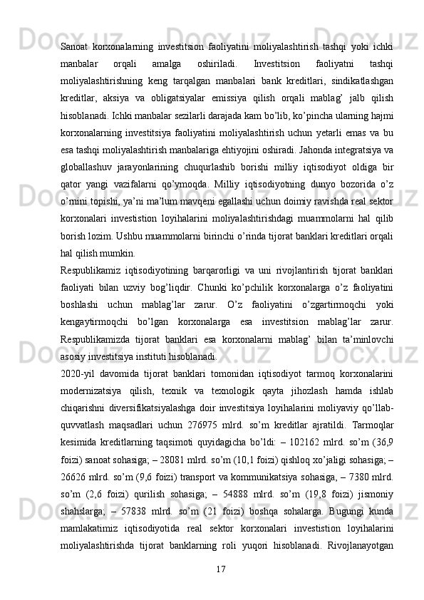 17Sanoat   korxonalarning   investitsion   faoliyatini   moliyalashtirish   tashqi   yoki   ichki
manbalar   orqali   amalga   oshiriladi.   Investitsion   faoliyatni   tashqi
moliyalashtirishning   keng   tarqalgan   manbalari   bank   kreditlari,   sindikatlashgan
kreditlar,   aksiya   va   obligatsiyalar   emissiya   qilish   orqali   mablag’   jalb   qilish
hisoblanadi. Ichki manbalar sezilarli darajada kam bo’lib, ko’pincha ularning hajmi
korxonalarning   investitsiya   faoliyatini   moliyalashtirish   uchun   yetarli   emas   va   bu
esa tashqi moliyalashtirish manbalariga ehtiyojini oshiradi. Jahonda integratsiya va
globallashuv   jarayonlarining   chuqurlashib   borishi   milliy   iqtisodiyot   oldiga   bir
qator   yangi   vazifalarni   qo’ymoqda.   Milliy   iqtisodiyotning   dunyo   bozorida   o’z
o’rnini topishi, ya’ni ma’lum mavqeni egallashi uchun doimiy ravishda real sektor
korxonalari   investistion   loyihalarini   moliyalashtirishdagi   muammolarni   hal   qilib
borish lozim. Ushbu muammolarni birinchi o’rinda tijorat banklari kreditlari orqali
hal qilish mumkin.
Respublikamiz   iqtisodiyotining   barqarorligi   va   uni   rivojlantirish   tijorat   banklari
faoliyati   bilan   uzviy   bog’liqdir.   Chunki   ko’pchilik   korxonalarga   o’z   faoliyatini
boshlashi   uchun   mablag’lar   zarur.   O’z   faoliyatini   o’zgartirmoqchi   yoki
kengaytirmoqchi   bo’lgan   korxonalarga   esa   investitsion   mablag’lar   zarur.
Respublikamizda   tijorat   banklari   esa   korxonalarni   mablag’   bilan   ta’minlovchi
asosiy investitsiya instituti hisoblanadi.
2020-yil   davomida   tijorat   banklari   tomonidan   iqtisodiyot   tarmoq   korxonalarini
modernizatsiya   qilish,   texnik   va   texnologik   qayta   jihozlash   hamda   ishlab
chiqarishni   diversifikatsiyalashga   doir   investitsiya   loyihalarini   moliyaviy   qo’llab-
quvvatlash   maqsadlari   uchun   276975   mlrd.   so’m   kreditlar   ajratildi.   Tarmoqlar
kesimida   kreditlarning   taqsimoti   quyidagicha   bo’ldi:   –   102162   mlrd.   so’m   (36,9
foizi) sanoat sohasiga; – 28081 mlrd. so’m (10,1 foizi) qishloq xo’jaligi sohasiga; –
26626 mlrd. so’m (9,6 foizi) transport va kommunikatsiya sohasiga, – 7380 mlrd.
so’m   (2,6   foizi)   qurilish   sohasiga;   –   54888   mlrd.   so’m   (19,8   foizi)   jismoniy
shahslarga;   –   57838   mlrd.   so’m   (21   foizi)   boshqa   sohalarga.   Bugungi   kunda
mamlakatimiz   iqtisodiyotida   real   sektor   korxonalari   investistion   loyihalarini
moliyalashtirishda   tijorat   banklarning   roli   yuqori   hisoblanadi.   Rivojlanayotgan 