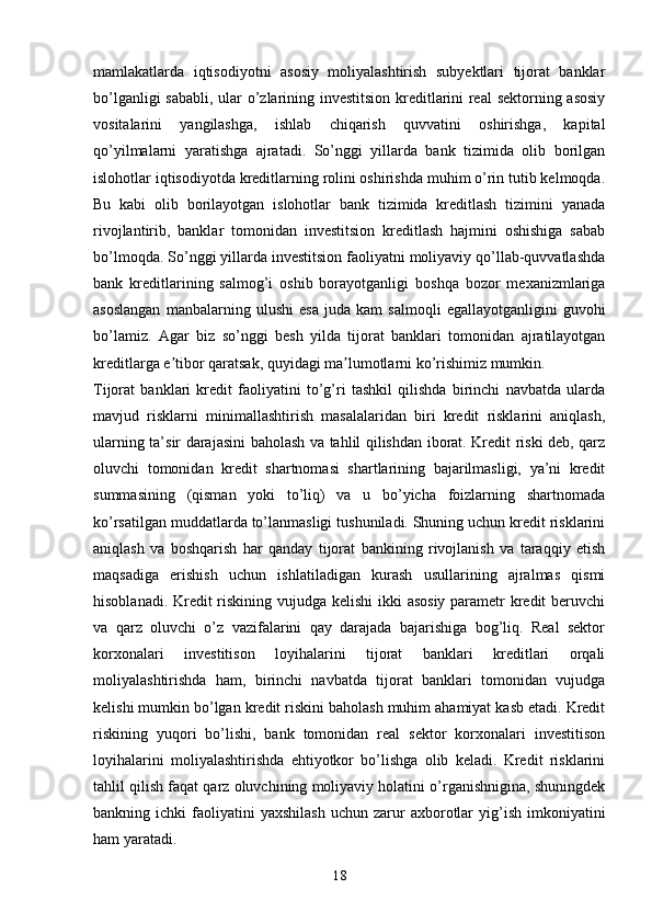 18mamlakatlarda   iqtisodiyotni   asosiy   moliyalashtirish   subyektlari   tijorat   banklar
bo’lganligi sababli, ular o’zlarining investitsion kreditlarini real sektorning asosiy
vositalarini   yangilashga,   ishlab   chiqarish   quvvatini   oshirishga,   kapital
qo’yilmalarni   yaratishga   ajratadi.   So’nggi   yillarda   bank   tizimida   olib   borilgan
islohotlar iqtisodiyotda kreditlarning rolini oshirishda muhim o’rin tutib kelmoqda.
Bu   kabi   olib   borilayotgan   islohotlar   bank   tizimida   kreditlash   tizimini   yanada
rivojlantirib,   banklar   tomonidan   investitsion   kreditlash   hajmini   oshishiga   sabab
bo’lmoqda. So’nggi yillarda investitsion faoliyatni moliyaviy qo’llab-quvvatlashda
bank   kreditlarining   salmog’i   oshib   borayotganligi   boshqa   bozor   mexanizmlariga
asoslangan   manbalarning   ulushi   esa   juda   kam   salmoqli   egallayotganligini   guvohi
bo’lamiz.   Аgar   biz   so’nggi   besh   yilda   tijorat   banklari   tomonidan   ajratilayotgan
kreditlarga e tibor qaratsak, quyidagi ma lumotlarni ko’rishimiz mumkin.ʼ ʼ
Tijorat   banklari   kredit   faoliyatini   to’g’ri   tashkil   qilishda   birinchi   navbatda   ularda
mavjud   risklarni   minimallashtirish   masalalaridan   biri   kredit   risklarini   aniqlash,
ularning ta’sir darajasini baholash va tahlil qilishdan iborat. Kredit riski deb, qarz
oluvchi   tomonidan   kredit   shartnomasi   shartlarining   bajarilmasligi,   ya’ni   kredit
summasining   (qisman   yoki   to’liq)   va   u   bo’yicha   foizlarning   shartnomada
ko’rsatilgan muddatlarda to’lanmasligi tushuniladi. Shuning uchun kredit risklarini
aniqlash   va   boshqarish   har   qanday   tijorat   bankining   rivojlanish   va   taraqqiy   etish
maqsadiga   erishish   uchun   ishlatiladigan   kurash   usullarining   ajralmas   qismi
hisoblanadi. Kredit  riskining vujudga kelishi  ikki  asosiy  parametr kredit  beruvchi
va   qarz   oluvchi   o’z   vazifalarini   qay   darajada   bajarishiga   bog’liq.   Real   sektor
korxonalari   investitison   loyihalarini   tijorat   banklari   kreditlari   orqali
moliyalashtirishda   ham,   birinchi   navbatda   tijorat   banklari   tomonidan   vujudga
kelishi mumkin bo’lgan kredit riskini baholash muhim ahamiyat kasb etadi. Kredit
riskining   yuqori   bo’lishi,   bank   tomonidan   real   sektor   korxonalari   investitison
loyihalarini   moliyalashtirishda   ehtiyotkor   bo’lishga   olib   keladi.   Kredit   risklarini
tahlil qilish faqat qarz oluvchining moliyaviy holatini o’rganishnigina, shuningdek
bankning  ichki   faoliyatini  yaxshilash   uchun  zarur  axborotlar   yig’ish  imkoniyatini
ham yaratadi. 