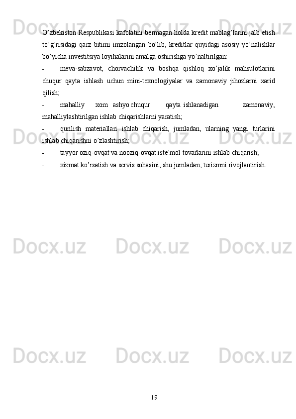 19O’zbekiston   Respublikasi   kafolatini   bermagan   holda   kredit   mablag’larini   jalb   etish
to’g’risidagi   qarz   bitimi   imzolangan   bo’lib,   kreditlar   quyidagi   asosiy   yo’nalishlar
bo’yicha   investitsiya   loyihalarini   amalga   oshirishga   yo’naltirilgan:
- meva-sabzavot,   chorvachilik   va   boshqa   qishloq   xo’jalik   mahsulotlarini
chuqur   qayta   ishlash   uchun   mini-texnologiyalar   va   zamonaviy   jihozlarni   xarid
qilish;
- mahalliy xom ashyo chuqur qayta ishlanadigan   zamonaviy,
mahalliylashtirilgan   ishlab   chiqarishlarni   yaratish;
- qurilish   materiallari   ishlab   chiqarish,   jumladan,   ularning   yangi   turlarini
ishlab   chiqarishni o’zlashtirish;
- tayyor   oziq-ovqat   va   nooziq-ovqat iste’mol   tovarlarini   ishlab   chiqarish;
- xizmat   ko’rsatish   va   servis   sohasini,   shu   jumladan,   turizmni   rivojlantirish.   