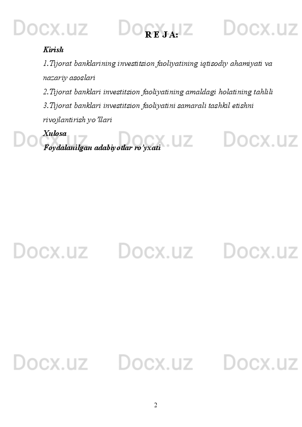 2R E J A:
Kirish
1.Tijorat banklarining investitsion faoliyatining iqtisodiy ahamiyati va 
nazariy asoslari 
2.Tijorat banklari investitsion faoliyatining amaldagi holatining tahlili 
3.Tijorat banklari investitsion faoliyatini samarali tashkil etishni 
rivojlantirish yo’llari
Xulosa
Fоydalanilgan adabiyotlar ro’yхati 
