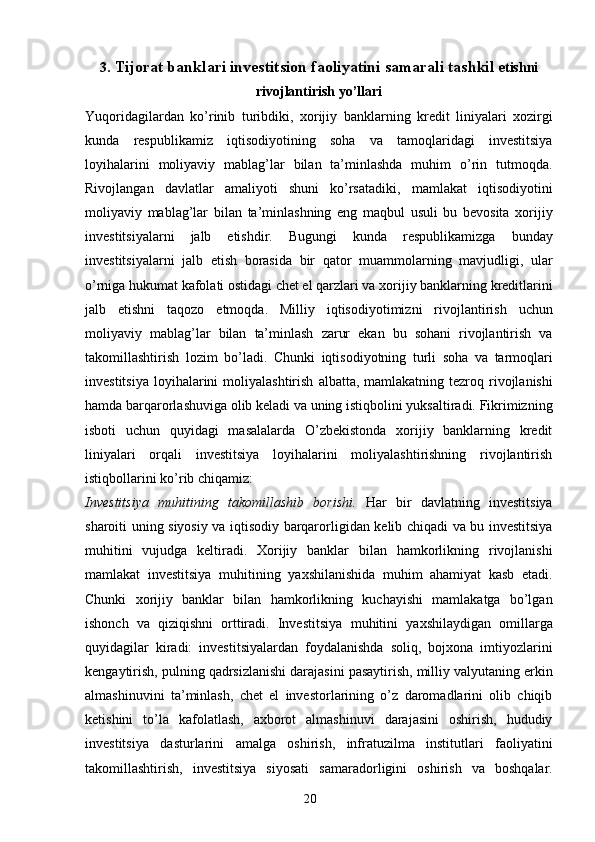 203 . Tijorat banklari investitsion faoliyatini samarali tashkil  etishni
rivojlantirish yo’llari
Yuqoridagilardan   ko’rinib   turibdiki,   xorijiy   banklarning   kredit   liniyalari   xozirgi
kunda   respublikamiz   iqtisodiyotining   soha   va   tamoqlaridagi   investitsiya
loyihalarini   moliyaviy   mablag’lar   bilan   ta’minlashda   muhim   o’rin   tutmoqda.
Rivojlangan   davlatlar   amaliyoti   shuni   ko’rsatadiki,   mamlakat   iqtisodiyotini
moliyaviy   mablag’lar   bilan   ta’minlashning   eng   maqbul   usuli   bu   bevosita   xorijiy
investitsiyalarni   jalb   etishdir.   Bugungi   kunda   respublikamizga   bunday
investitsiyalarni   jalb   etish   borasida   bir   qator   muammolarning   mavjudligi,   ular
o’rniga hukumat kafolati ostidagi chet el qarzlari va   xorijiy   banklarning   kreditlarini
jalb   etishni   taqozo   etmoqda.   Milliy   iqtisodiyotimizni   rivojlantirish   uchun
moliyaviy   mablag’lar   bilan   ta’minlash   zarur   ekan   bu   sohani   rivojlantirish   va
takomillashtirish   lozim   bo’ladi.   Chunki   iqtisodiyotning   turli   soha   va   tarmoqlari
investitsiya   loyihalarini   moliyalashtirish   albatta,   mamlakatning   tezroq   rivojlanishi
hamda   barqarorlashuviga   olib   keladi   va   uning   istiqbolini   yuksaltiradi.   Fikrimizning
isboti   uchun   quyidagi   masalalarda   O’zbekistonda   xorijiy   banklarning   kredit
liniyalari   orqali   investitsiya   loyihalarini   moliyalashtirishning   rivojlantirish
istiqbollarini   ko’rib   chiqamiz:
Investitsiya   muhitining   takomillashib   borishi.   Har   bir   davlatning   investitsiya
sharoiti   uning   siyosiy   va   iqtisodiy   barqarorligidan   kelib   chiqadi   va   bu   investitsiya
muhitini   vujudga   keltiradi.   Xorijiy   banklar   bilan   hamkorlikning   rivojlanishi
mamlakat   investitsiya   muhitining   yaxshilanishida   muhim   ahamiyat   kasb   etadi.
Chunki   xorijiy   banklar   bilan   hamkorlikning   kuchayishi   mamlakatga   bo’lgan
ishonch   va   qiziqishni   orttiradi.   Investitsiya   muhitini   yaxshilaydigan   omillarga
quyidagilar   kiradi:   investitsiyalardan   foydalanishda   soliq,   bojxona   imtiyozlarini
kengaytirish,   pulning   qadrsizlanishi   darajasini   pasaytirish,   milliy   valyutaning   erkin
almashinuvini   ta’minlash,   chet   el   investorlarining   o’z   daromadlarini   olib   chiqib
ketishini   to’la   kafolatlash,   axborot   almashinuvi   darajasini   oshirish,   hududiy
investitsiya   dasturlarini   amalga   oshirish,   infratuzilma   institutlari   faoliyatini
takomillashtirish,   investitsiya   siyosati   samaradorligini   oshirish   va   boshqalar. 