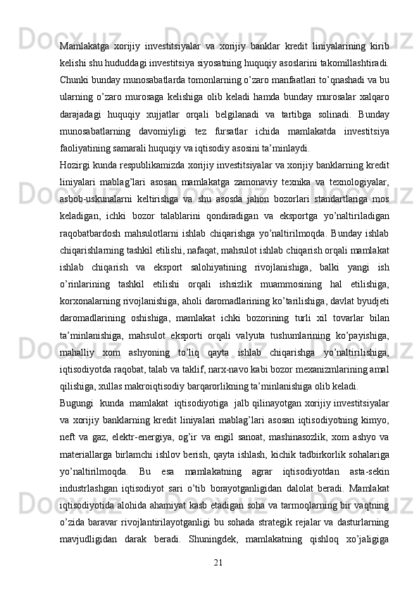 21Mamlakatga   xorijiy   investitsiyalar   va   xorijiy   banklar   kredit   liniyalarining   kirib
kelishi shu hududdagi investitsiya siyosatning huquqiy   asoslarini   takomillashtiradi.
Chunki   bunday   munosabatlarda   tomonlarning   o’zaro   manfaatlari   to’qnashadi   va   bu
ularning   o’zaro   murosaga   kelishiga   olib   keladi   hamda   bunday   murosalar   xalqaro
darajadagi   huquqiy   xujjatlar   orqali   belgilanadi   va   tartibga   solinadi.   Bunday
munosabatlarning   davomiyligi   tez   fursatlar   ichida   mamlakatda   investitsiya
faoliyatining   samarali   huquqiy   va   iqtisodiy   asosini   ta’minlaydi.
Hozirgi   kunda   respublikamizda   xorijiy   investitsiyalar   va   xorijiy   banklarning   kredit
liniyalari   mablag’lari   asosan   mamlakatga   zamonaviy   texnika   va   texnologiyalar,
asbob-uskunalarni   keltirishga   va   shu   asosda   jahon   bozorlari   standartlariga   mos
keladigan,   ichki   bozor   talablarini   qondiradigan   va   eksportga   yo’naltiriladigan
raqobatbardosh   mahsulotlarni   ishlab   chiqarishga   yo’naltirilmoqda.   Bunday   ishlab
chiqarishlarning tashkil etilishi, nafaqat, mahsulot ishlab   chiqarish orqali mamlakat
ishlab   chiqarish   va   eksport   salohiyatining   rivojlanishiga,   balki   yangi   ish
o’rinlarining   tashkil   etilishi   orqali   ishsizlik   muammosining   hal   etilishiga,
korxonalarning   rivojlanishiga,   aholi   daromadlarining   ko’tarilishiga,   davlat   byudjeti
daromadlarining   oshishiga,   mamlakat   ichki   bozorining   turli   xil   tovarlar   bilan
ta’minlanishiga,   mahsulot   eksporti   orqali   valyuta   tushumlarining   ko’payishiga,
mahalliy   xom   ashyoning   to’liq   qayta   ishlab   chiqarishga   yo’naltirilishiga,
iqtisodiyotda   raqobat,   talab   va taklif, narx-navo kabi bozor mexanizmlarining amal
qilishiga, xullas makroiqtisodiy   barqarorlikning   ta’minlanishiga   olib   keladi.
Bugungi   kunda   mamlakat   iqtisodiyotiga   jalb qilinayotgan   xorijiy   investitsiyalar
va   xorijiy   banklarning   kredit   liniyalari   mablag’lari   asosan   iqtisodiyotning   kimyo,
neft   va   gaz,   elektr-energiya,   og’ir   va   engil   sanoat,   mashinasozlik,   xom   ashyo   va
materiallarga birlamchi ishlov berish, qayta ishlash,   kichik   tadbirkorlik   sohalariga
yo’naltirilmoqda.   Bu   esa   mamlakatning   agrar   iqtisodiyotdan   asta-sekin
industrlashgan   iqtisodiyot   sari   o’tib   borayotganligidan   dalolat   beradi.   Mamlakat
iqtisodiyotida alohida ahamiyat kasb etadigan soha va tarmoqlarning bir vaqtning
o’zida   baravar  rivojlantirilayotganligi  bu  sohada  strategik  rejalar   va  dasturlarning
mavjudligidan   darak   beradi.   Shuningdek,   mamlakatning   qishloq   xo’jaligiga