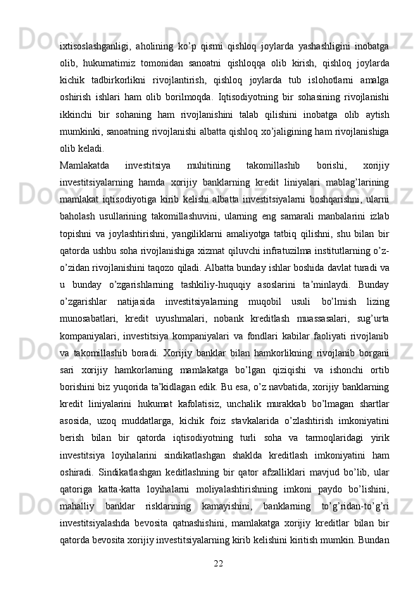 22ixtisoslashganligi,   aholining   ko’p   qismi   qishloq   joylarda   yashashligini   inobatga
olib,   hukumatimiz   tomonidan   sanoatni   qishloqqa   olib   kirish,   qishloq   joylarda
kichik   tadbirkorlikni   rivojlantirish,   qishloq   joylarda   tub   islohotlarni   amalga
oshirish   ishlari   ham   olib   borilmoqda.   Iqtisodiyotning   bir   sohasining   rivojlanishi
ikkinchi   bir   sohaning   ham   rivojlanishini   talab   qilishini   inobatga   olib   aytish
mumkinki,   sanoatning   rivojlanishi   albatta   qishloq   xo’jaligining   ham   rivojlanishiga
olib   keladi.
Mamlakatda   investitsiya   muhitining   takomillashib   borishi,   xorijiy
investitsiyalarning   hamda   xorijiy   banklarning   kredit   liniyalari   mablag’larining
mamlakat   iqtisodiyotiga   kirib   kelishi   albatta   investitsiyalarni   boshqarishni,   ularni
baholash   usullarining   takomillashuvini,   ularning   eng   samarali   manbalarini   izlab
topishni   va   joylashtirishni,   yangiliklarni   amaliyotga   tatbiq   qilishni,   shu   bilan   bir
qatorda ushbu soha rivojlanishiga   xizmat   qiluvchi   infratuzilma   institutlarning   o’z-
o’zidan   rivojlanishini   taqozo   qiladi.   Albatta   bunday   ishlar   boshida   davlat   turadi   va
u   bunday   o’zgarishlarning   tashkiliy-huquqiy   asoslarini   ta’minlaydi.   Bunday
o’zgarishlar   natijasida   investitsiyalarning   muqobil   usuli   bo’lmish   lizing
munosabatlari,   kredit   uyushmalari,   nobank   kreditlash   muassasalari,   sug’urta
kompaniyalari,   investitsiya   kompaniyalari   va   fondlari   kabilar   faoliyati   rivojlanib
va   takomillashib   boradi.   Xorijiy   banklar   bilan   hamkorlikning   rivojlanib   borgani
sari   xorijiy   hamkorlarning   mamlakatga   bo’lgan   qiziqishi   va   ishonchi   ortib
borishini   biz   yuqorida ta’kidlagan edik. Bu esa, o’z navbatida, xorijiy banklarning
kredit   liniyalarini   hukumat   kafolatisiz,   unchalik   murakkab   bo’lmagan   shartlar
asosida,   uzoq   muddatlarga,   kichik   foiz   stavkalarida   o’zlashtirish   imkoniyatini
berish   bilan   bir   qatorda   iqtisodiyotning   turli   soha   va   tarmoqlaridagi   yirik
investitsiya   loyihalarini   sindikatlashgan   shaklda   kreditlash   imkoniyatini   ham
oshiradi.   Sindikatlashgan   keditlashning   bir   qator   afzalliklari   mavjud   bo’lib,   ular
qatoriga   katta-katta   loyihalarni   moliyalashtirishning   imkoni   paydo   bo’lishini,
mahalliy   banklar   risklarining   kamayishini,   banklarning   to’g’ridan-to’g’ri
investitsiyalashda   bevosita   qatnashishini,   mamlakatga   xorijiy   kreditlar   bilan   bir
qatorda   bevosita   xorijiy   investitsiyalarning   kirib   kelishini   kiritish   mumkin.   Bundan 