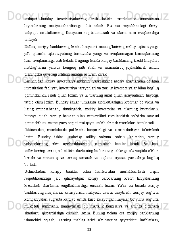 23tashqari   bunday   investitsiyalarning   kirib   kelishi   mamlakatda   innovatsion
loyihalarning   moliyalashtirilishiga   olib   keladi.   Bu   esa   respublikadagi   ilmiy-
tadqiqot   institutlarining   faoliyatini   rag’batlantiradi   va   ularni   ham   rivojlanishga
undaydi.
Xullas,   xorijiy   banklarning   kredit   liniyalari   mablag’larining   milliy   iqtisodiyotga
jalb   qilinishi   iqtisodiyotning   birmuncha   yangi   va   rivojlanmagan   tarmoqlarining
ham   rivojlanishiga   olib   keladi.   Bugungi   kunda   xorijiy   banklarning   kredit   liniyalari
mablag’larini   yanada   kengroq   jalb   etish   va   samaraliroq   joylashtirish   uchun
bizningcha quyidagi ishlarni   amalga   oshirish   kerak:
Birinchidan,   qulay   investitsiya   muhitini   yaratishning   asosiy   shartlaridan   bo’lgan
investitsion   faoliyat,   investitsiya   jarayonlari   va   xorijiy   investitsiyalar   bilan   bog’liq
qonunchilikni   isloh   qilish   lozim,   ya’ni   ularning   amal   qilish   jarayonlarini   hayotga
tatbiq   etish   lozim.   Bunday   ishlar   jumlasiga   sindikatlashgan   kreditlar   bo’yicha   va
lizing   munosabatlari,   shuningdek,   xorijiy   investorlar   va   ularning   huquqlarini
himoya   qilish,   xorijiy   banklar   bilan   xamkorlikni   rivojlantirish   bo’yicha   mavjud
qonunchilikni   va   me’yoriy   xujjatlarni qayta   ko’rib   chiqish   masalalari   ham   kiradi.
Ikkinchidan,   mamlakatda   pul-kredit   barqarorligi   va   samaradorligini   ta’minlash
lozim.   Bunday   ishlar   jumlasiga   milliy   valyuta   qadrini   ko’tarish,   xorijiy
valyutalarning   erkin   ayriboshlanishini   ta’minlash   kabilar   kiradi.   Bu   kabi
tadbirlarning   tezroq   hal   etilishi   davlatning bu boradagi ishlarga o’z vaqtida e’tibor
berishi   va   imkon   qadar   tezroq   samarali   va   oqilona   siyosat   yuritishiga   bog’liq
bo’ladi.
Uchinchidan,   xorijiy   banklar   bilan   hamkorlikni   mustahkamlash   orqali
respublikamizga   jalb   qilinayotgan   xorijiy   banklarning   kredit   liniyalarining
kreditlash   shartlarini   engillashtirishga   erishish   lozim.   Ya’ni   bu   borada   xorijiy
banklarning   marjalarini   kamaytirish,   imtiyozli   davrni   uzaytirish,   xorijiy   sug’urta
kompaniyalari sug’urta kafolati   ostida kirib kelayotgan liniyalar bo’yicha sug’urta
mukofoti   summasini   kamaytirish,   bir   martalik   komissiya   va   shunga   o’xshash
shartlarni   qisqartirishga   erishish   lozim.   Buning   uchun   esa   xorijiy   banklarning
ishonchini   oqlash,   ularning   mablag’larini   o’z   vaqtida   qaytarishni   kafolatlash,