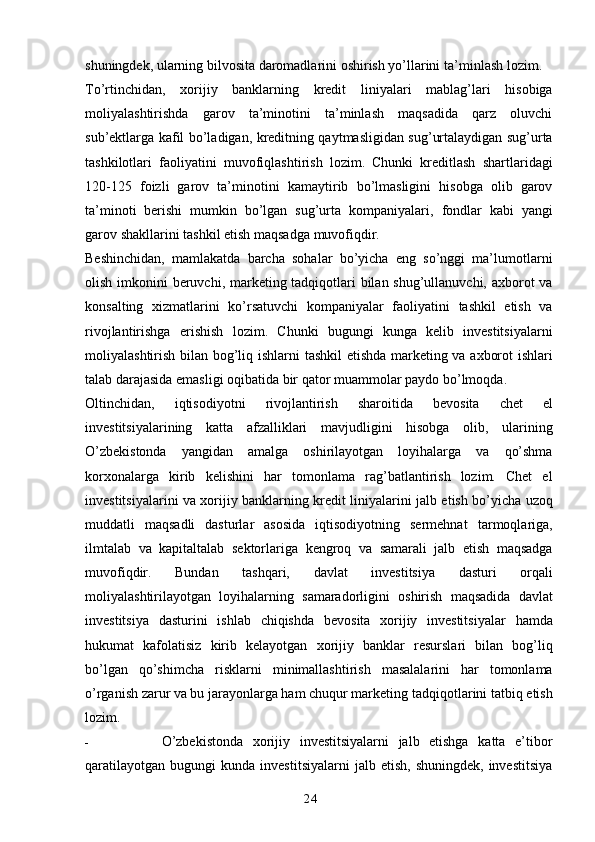 24shuningdek, ularning bilvosita daromadlarini oshirish yo’llarini   ta’minlash   lozim.
To’rtinchidan,   xorijiy   banklarning   kredit   liniyalari   mablag’lari   hisobiga
moliyalashtirishda   garov   ta’minotini   ta’minlash   maqsadida   qarz   oluvchi
sub’ektlarga kafil   bo’ladigan, kreditning qaytmasligidan sug’urtalaydigan sug’urta
tashkilotlari   faoliyatini   muvofiqlashtirish   lozim.   Chunki   kreditlash   shartlaridagi
120-125   foizli   garov   ta’minotini   kamaytirib   bo’lmasligini   hisobga   olib   garov
ta’minoti   berishi   mumkin   bo’lgan   sug’urta   kompaniyalari,   fondlar   kabi   yangi
garov   shakllarini   tashkil   etish   maqsadga   muvofiqdir.
Beshinchidan,   mamlakatda   barcha   sohalar   bo’yicha   eng   so’nggi   ma’lumotlarni
olish   imkonini  beruvchi, marketing tadqiqotlari  bilan shug’ullanuvchi, axborot  va
konsalting   xizmatlarini   ko’rsatuvchi   kompaniyalar   faoliyatini   tashkil   etish   va
rivojlantirishga   erishish   lozim.   Chunki   bugungi   kunga   kelib   investitsiyalarni
moliyalashtirish bilan bog’liq ishlarni   tashkil etishda marketing va axborot ishlari
talab darajasida emasligi oqibatida bir qator   muammolar   paydo   bo’lmoqda.
Oltinchidan,   iqtisodiyotni   rivojlantirish   sharoitida   bevosita   chet   el
investitsiyalarining   katta   afzalliklari   mavjudligini   hisobga   olib,   ularining
O’zbekistonda   yangidan   amalga   oshirilayotgan   loyihalarga   va   qo’shma
korxonalarga   kirib   kelishini   har   tomonlama   rag’batlantirish   lozim.   Chet   el
investitsiyalarini va xorijiy banklarning kredit liniyalarini   jalb etish bo’yicha uzoq
muddatli   maqsadli   dasturlar   asosida   iqtisodiyotning   sermehnat   tarmoqlariga,
ilmtalab   va   kapitaltalab   sektorlariga   kengroq   va   samarali   jalb   etish   maqsadga
muvofiqdir.   Bundan   tashqari,   davlat   investitsiya   dasturi   orqali
moliyalashtirilayotgan   loyihalarning   samaradorligini   oshirish   maqsadida   davlat
investitsiya   dasturini   ishlab   chiqishda   bevosita   xorijiy   investitsiyalar   hamda
hukumat   kafolatisiz   kirib   kelayotgan   xorijiy   banklar   resurslari   bilan   bog’liq
bo’lgan   qo’shimcha   risklarni   minimallashtirish   masalalarini   har   tomonlama
o’rganish zarur va bu jarayonlarga ham chuqur marketing   tadqiqotlarini   tatbiq   etish
lozim.
- O’zbekistonda   xorijiy   investitsiyalarni   jalb   etishga   katta   e’tibor
qaratilayotgan   bugungi   kunda  investitsiyalarni  jalb  etish,   shuningdek,  investitsiya 