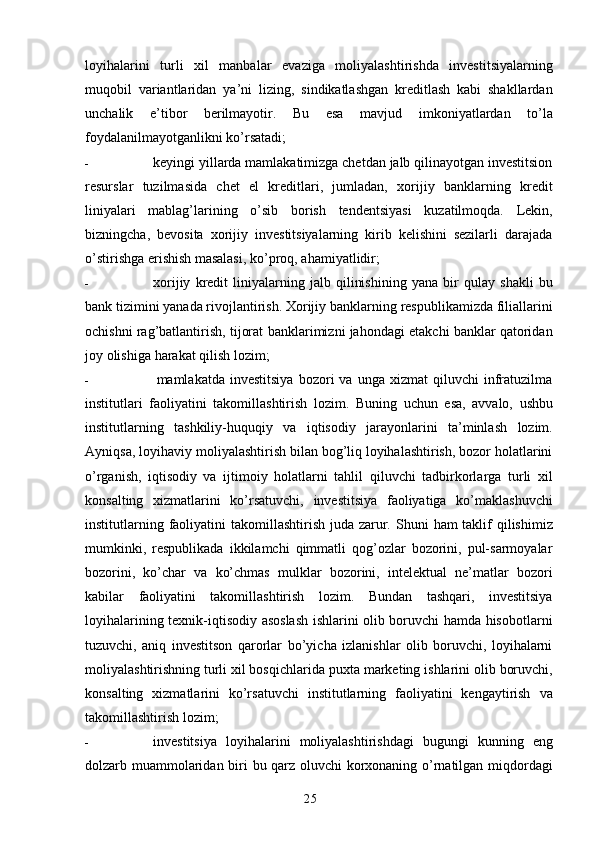 25loyihalarini   turli   xil   manbalar   evaziga   moliyalashtirishda   investitsiyalarning
muqobil   variantlaridan   ya’ni   lizing,   sindikatlashgan   kreditlash   kabi   shakllardan
unchalik   e’tibor   berilmayotir.   Bu   esa   mavjud   imkoniyatlardan   to’la
foydalanilmayotganlikni   ko’rsatadi;
- keyingi yillarda mamlakatimizga chetdan jalb qilinayotgan investitsion
resurslar   tuzilmasida   chet   el   kreditlari,   jumladan,   xorijiy   banklarning   kredit
liniyalari   mablag’larining   o’sib   borish   tendentsiyasi   kuzatilmoqda.   Lekin,
bizningcha,   bevosita   xorijiy   investitsiyalarning   kirib   kelishini   sezilarli   darajada
o’stirishga erishish masalasi,   ko’proq,   ahamiyatlidir;
- xorijiy   kredit   liniyalarning   jalb   qilinishining   yana   bir   qulay   shakli   bu
bank   tizimini   yanada   rivojlantirish.   Xorijiy   banklarning   respublikamizda   filiallarini
ochishni   rag’batlantirish, tijorat   banklarimizni jahondagi etakchi banklar qatoridan
joy olishiga   harakat   qilish   lozim;
- mamlakatda   investitsiya   bozori   va   unga   xizmat   qiluvchi   infratuzilma
institutlari   faoliyatini   takomillashtirish   lozim.   Buning   uchun   esa,   avvalo,   ushbu
institutlarning   tashkiliy-huquqiy   va   iqtisodiy   jarayonlarini   ta’minlash   lozim.
Ayniqsa,   loyihaviy   moliyalashtirish bilan bog’liq loyihalashtirish, bozor holatlarini
o’rganish,   iqtisodiy   va   ijtimoiy   holatlarni   tahlil   qiluvchi   tadbirkorlarga   turli   xil
konsalting   xizmatlarini   ko’rsatuvchi,   investitsiya   faoliyatiga   ko’maklashuvchi
institutlarning   faoliyatini   takomillashtirish   juda   zarur.   Shuni   ham   taklif   qilishimiz
mumkinki,   respublikada   ikkilamchi   qimmatli   qog’ozlar   bozorini,   pul-sarmoyalar
bozorini,   ko’char   va   ko’chmas   mulklar   bozorini,   intelektual   ne’matlar   bozori
kabilar   faoliyatini   takomillashtirish   lozim.   Bundan   tashqari,   investitsiya
loyihalarining   texnik-iqtisodiy   asoslash ishlarini olib boruvchi hamda hisobotlarni
tuzuvchi,   aniq   investitson   qarorlar   bo’yicha   izlanishlar   olib   boruvchi,   loyihalarni
moliyalashtirishning turli xil bosqichlarida   puxta   marketing   ishlarini   olib   boruvchi,
konsalting   xizmatlarini   ko’rsatuvchi   institutlarning   faoliyatini   kengaytirish   va
takomillashtirish   lozim;
- investitsiya   loyihalarini   moliyalashtirishdagi   bugungi   kunning   eng
dolzarb   muammolaridan   biri   bu   qarz   oluvchi   korxonaning   o’rnatilgan   miqdordagi 