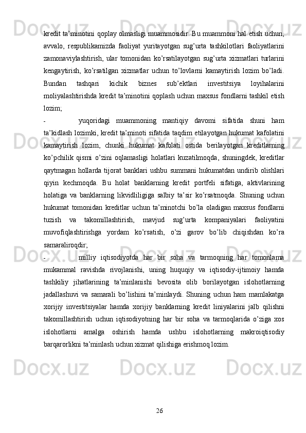 26kredit   ta’minotini   qoplay olmasligi muammosidir. Bu muammoni hal etish uchun,
avvalo,   respublikamizda   faoliyat   yuritayotgan   sug’urta   tashkilotlari   faoliyatlarini
zamonaviylashtirish,   ular   tomonidan   ko’rsatilayotgan   sug’urta   xizmatlari   turlarini
kengaytirish,   ko’rsatilgan   xizmatlar   uchun   to’lovlarni   kamaytirish   lozim   bo’ladi.
Bundan   tashqari   kichik   biznes   sub’ektlari   investitsiya   loyihalarini
moliyalashtirishda kredit ta’minotini qoplash uchun   maxsus   fondlarni   tashkil   etish
lozim;
- yuqoridagi   muammoning   mantiqiy   davomi   sifatida   shuni   ham
ta’kidlash lozimki,   kredit ta’minoti sifatida taqdim etilayotgan hukumat kafolatini
kamaytirish   lozim,   chunki   hukumat   kafolati   ostida   berilayotgan   kreditlarning
ko’pchilik   qismi   o’zini   oqlamasligi   holatlari   kuzatilmoqda,   shuningdek,   kreditlar
qaytmagan   hollarda   tijorat   banklari   ushbu   summani   hukumatdan  undirib  olishlari
qiyin   kechmoqda.   Bu   holat   banklarning   kredit   portfeli   sifatiga,   aktivlarining
holatiga   va   banklarning   likvidliligiga   salbiy   ta’sir   ko’rsatmoqda.   Shuning   uchun
hukumat   tomonidan   kreditlar   uchun   ta’minotchi   bo’la   oladigan   maxsus   fondlarni
tuzish   va   takomillashtirish,   mavjud   sug’urta   kompaniyalari   faoliyatini
muvofiqlashtirishga   yordam   ko’rsatish,   o’zi   garov   bo’lib   chiqishdan   ko’ra
samaraliroqdir;
- milliy   iqtisodiyotda   har   bir   soha   va   tarmoqning   har   tomonlama
mukammal   ravishda   rivojlanishi,   uning   huquqiy   va   iqtisodiy-ijtimoiy   hamda
tashkiliy   jihatlarining   ta’minlanishi   bevosita   olib   borilayotgan   islohotlarning
jadallashuvi   va   samarali   bo’lishini   ta’minlaydi.   Shuning   uchun   ham   mamlakatga
xorijiy   investitsiyalar   hamda   xorijiy   banklarning   kredit   liniyalarini   jalb   qilishni
takomillashtirish   uchun   iqtisodiyotning   har   bir   soha   va   tarmoqlarida   o’ziga   xos
islohotlarni   amalga   oshirish   hamda   ushbu   islohotlarning   makroiqtisodiy
barqarorlikni   ta’minlash   uchun   xizmat   qilishiga   erishmoq   lozim.