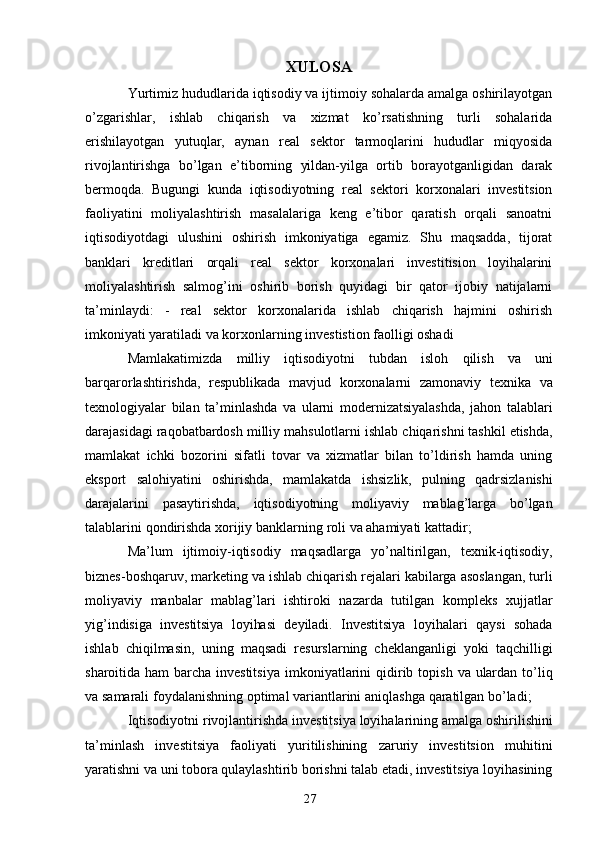 27XULOSA
Yurtimiz hududlarida iqtisodiy va ijtimoiy sohalarda amalga oshirilayotgan
o’zgarishlar,   ishlab   chiqarish   va   xizmat   ko’rsatishning   turli   sohalarida
erishilayotgan   yutuqlar,   aynan   real   sektor   tarmoqlarini   hududlar   miqyosida
rivojlantirishga   bo’lgan   e’tiborning   yildan-yilga   ortib   borayotganligidan   darak
bermoqda.   Bugungi   kunda   iqtisodiyotning   real   sektori   korxonalari   investitsion
faoliyatini   moliyalashtirish   masalalariga   keng   e’tibor   qaratish   orqali   sanoatni
iqtisodiyotdagi   ulushini   oshirish   imkoniyatiga   egamiz.   Shu   maqsadda,   tijorat
banklari   kreditlari   orqali   real   sektor   korxonalari   investitision   loyihalarini
moliyalashtirish   salmog’ini   oshirib   borish   quyidagi   bir   qator   ijobiy   natijalarni
ta’minlaydi:   -   real   sektor   korxonalarida   ishlab   chiqarish   hajmini   oshirish
imkoniyati yaratiladi va korxonlarning investistion faolligi oshadi 
Mamlakatimizda   milliy   iqtisodiyotni   tubdan   isloh   qilish   va   uni
barqarorlashtirishda,   respublikada   mavjud   korxonalarni   zamonaviy   texnika   va
texnologiyalar   bilan   ta’minlashda   va   ularni   modernizatsiyalashda,   jahon   talablari
darajasidagi   raqobatbardosh   milliy   mahsulotlarni   ishlab   chiqarishni   tashkil   etishda,
mamlakat   ichki   bozorini   sifatli   tovar   va   xizmatlar   bilan   to’ldirish   hamda   uning
eksport   salohiyatini   oshirishda,   mamlakatda   ishsizlik,   pulning   qadrsizlanishi
darajalarini   pasaytirishda,   iqtisodiyotning   moliyaviy   mablag’larga   bo’lgan
talablarini   qondirishda   xorijiy   banklarning   roli   va   ahamiyati   kattadir;
Ma’lum   ijtimoiy-iqtisodiy   maqsadlarga   yo’naltirilgan,   texnik-iqtisodiy,
biznes-boshqaruv,   marketing   va   ishlab   chiqarish   rejalari   kabilarga   asoslangan,   turli
moliyaviy   manbalar   mablag’lari   ishtiroki   nazarda   tutilgan   kompleks   xujjatlar
yig’indisiga   investitsiya   loyihasi   deyiladi.   Investitsiya   loyihalari   qaysi   sohada
ishlab   chiqilmasin,   uning   maqsadi   resurslarning   cheklanganligi   yoki   taqchilligi
sharoitida ham  barcha investitsiya   imkoniyatlarini   qidirib   topish   va   ulardan   to’liq
va   samarali   foydalanishning   optimal   variantlarini   aniqlashga   qaratilgan   bo’ladi;
Iqtisodiyotni   rivojlantirishda   investitsiya   loyihalarining   amalga   oshirilishini
ta’minlash   investitsiya   faoliyati   yuritilishining   zaruriy   investitsion   muhitini
yaratishni va   uni tobora qulaylashtirib borishni talab etadi, investitsiya loyihasining 