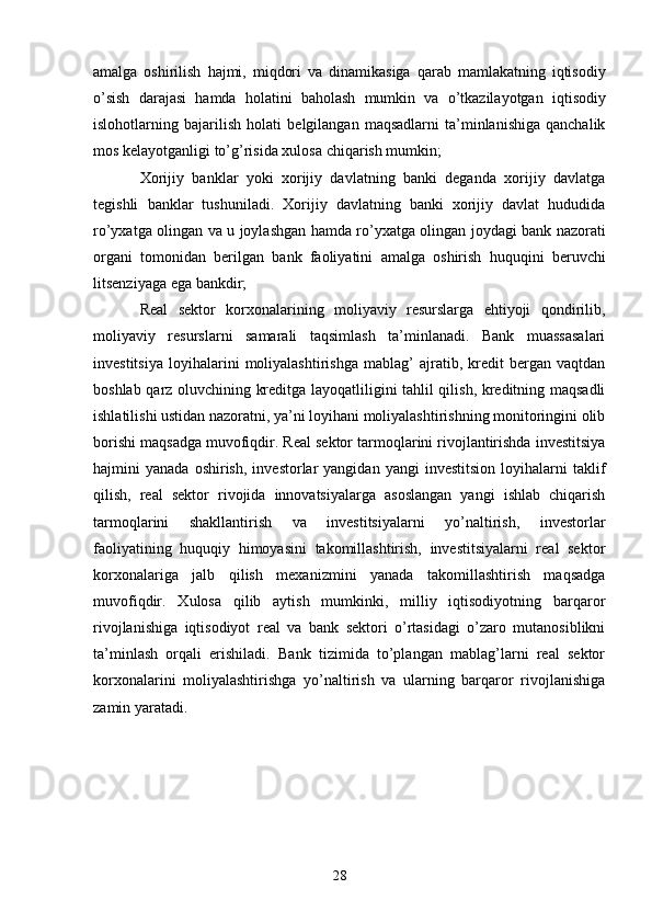 28amalga   oshirilish   hajmi,   miqdori   va   dinamikasiga   qarab   mamlakatning   iqtisodiy
o’sish   darajasi   hamda   holatini   baholash   mumkin   va   o’tkazilayotgan   iqtisodiy
islohotlarning   bajarilish   holati   belgilangan   maqsadlarni   ta’minlanishiga   qanchalik
mos kelayotganligi to’g’risida xulosa   chiqarish mumkin;
Xorijiy   banklar   yoki   xorijiy   davlatning   banki   deganda   xorijiy   davlatga
tegishli   banklar   tushuniladi.   Xorijiy   davlatning   banki   xorijiy   davlat   hududida
ro’yxatga olingan va   u joylashgan hamda ro’yxatga olingan joydagi bank nazorati
organi   tomonidan   berilgan   bank   faoliyatini   amalga   oshirish   huquqini   beruvchi
litsenziyaga   ega   bankdir;
Real   sektor   korxonalarining   moliyaviy   resurslarga   ehtiyoji   qondirilib,
moliyaviy   resurslarni   samarali   taqsimlash   ta’minlanadi.   Bank   muassasalari
investitsiya   loyihalarini   moliyalashtirishga   mablag’   ajratib,   kredit   bergan   vaqtdan
boshlab qarz oluvchining kreditga layoqatliligini tahlil qilish, kreditning maqsadli
ishlatilishi ustidan nazoratni, ya’ni loyihani moliyalashtirishning monitoringini olib
borishi maqsadga muvofiqdir. Real sektor tarmoqlarini rivojlantirishda investitsiya
hajmini   yanada   oshirish,   investorlar   yangidan   yangi   investitsion   loyihalarni   taklif
qilish,   real   sektor   rivojida   innovatsiyalarga   asoslangan   yangi   ishlab   chiqarish
tarmoqlarini   shakllantirish   va   investitsiyalarni   yo’naltirish,   investorlar
faoliyatining   huquqiy   himoyasini   takomillashtirish,   investitsiyalarni   real   sektor
korxonalariga   jalb   qilish   mexanizmini   yanada   takomillashtirish   maqsadga
muvofiqdir.   Xulosa   qilib   aytish   mumkinki,   milliy   iqtisodiyotning   barqaror
rivojlanishiga   iqtisodiyot   real   va   bank   sektori   o’rtasidagi   o’zaro   mutanosiblikni
ta’minlash   orqali   erishiladi.   Bank   tizimida   to’plangan   mablag’larni   real   sektor
korxonalarini   moliyalashtirishga   yo’naltirish   va   ularning   barqaror   rivojlanishiga
zamin yaratadi. 