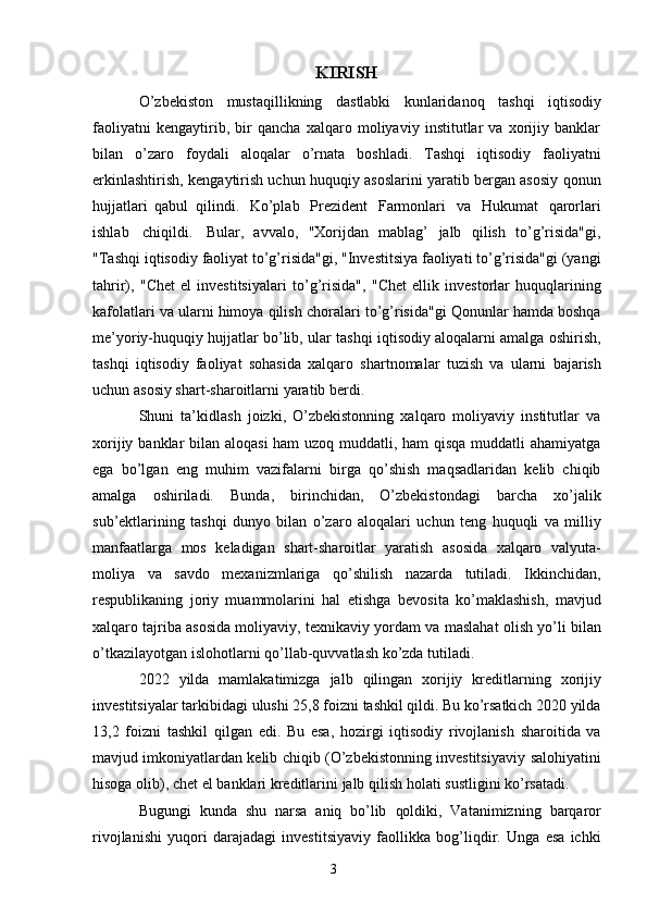 3KIRISH
O’zbekiston   mustaqillikning   dastlabki   kunlaridanoq   tashqi   iqtisodiy
faoliyatni   kengaytirib,   bir   qancha   xalqaro   moliyaviy   institutlar   va   xorijiy   banklar
bilan   o’zaro   foydali   aloqalar   o’rnata   boshladi.   Tashqi   iqtisodiy   faoliyatni
erkinlashtirish,   kengaytirish uchun huquqiy asoslarini yaratib bergan asosiy qonun
hujjatlari   qabul   qilindi.   Ko’plab   Prezident   Farmonlari   va   Hukumat   qarorlari
ishlab   chiqildi.   Bular,   avvalo,   "Xorijdan   mablag’   jalb   qilish   to’g’risida"gi,
"Tashqi   iqtisodiy   faoliyat   to’g’risida"gi, "Investitsiya faoliyati to’g’risida"gi (yangi
tahrir),   "Chet   el   investitsiyalari   to’g’risida",   "Chet   ellik   investorlar   huquqlarining
kafolatlari va ularni himoya qilish   choralari to’g’risida"gi Qonunlar hamda boshqa
me’yoriy-huquqiy hujjatlar bo’lib, ular   tashqi iqtisodiy aloqalarni amalga oshirish,
tashqi   iqtisodiy   faoliyat   sohasida   xalqaro   shartnomalar   tuzish   va   ularni   bajarish
uchun   asosiy   shart-sharoitlarni   yaratib   berdi.
Shuni   ta’kidlash   joizki,   O’zbekistonning   xalqaro   moliyaviy   institutlar   va
xorijiy   banklar bilan aloqasi  ham  uzoq muddatli, ham  qisqa  muddatli ahamiyatga
ega   bo’lgan   eng   muhim   vazifalarni   birga   qo’shish   maqsadlaridan   kelib   chiqib
amalga   oshiriladi.   Bunda,   birinchidan,   O’zbekistondagi   barcha   xo’jalik
sub’ektlarining   tashqi   dunyo   bilan   o’zaro   aloqalari   uchun   teng   huquqli   va   milliy
manfaatlarga   mos   keladigan   shart-sharoitlar   yaratish   asosida   xalqaro   valyuta-
moliya   va   savdo   mexanizmlariga   qo’shilish   nazarda   tutiladi.   Ikkinchidan,
respublikaning   joriy   muammolarini   hal   etishga   bevosita   ko’maklashish,   mavjud
xalqaro tajriba asosida moliyaviy, texnikaviy yordam   va   maslahat   olish   yo’li   bilan
o’tkazilayotgan   islohotlarni   qo’llab-quvvatlash   ko’zda   tutiladi.
2022   yilda   mamlakatimizga   jalb   qilingan   xorijiy   kreditlarning   xorijiy
investitsiyalar   tarkibidagi   ulushi   25,8   foizni   tashkil   qildi.   Bu   ko’rsatkich   2020   yilda
13,2   foizni   tashkil   qilgan   edi.   Bu   esa,   hozirgi   iqtisodiy   rivojlanish   sharoitida   va
mavjud imkoniyatlardan kelib chiqib (O’zbekistonning investitsiyaviy   salohiyatini
hisoga   olib),   chet   el   banklari   kreditlarini   jalb   qilish   holati   sustligini   ko’rsatadi.
Bugungi   kunda   shu   narsa   aniq   bo’lib   qoldiki,   Vatanimizning   barqaror
rivojlanishi   yuqori   darajadagi   investitsiyaviy   faollikka   bog’liqdir.   Unga   esa   ichki 