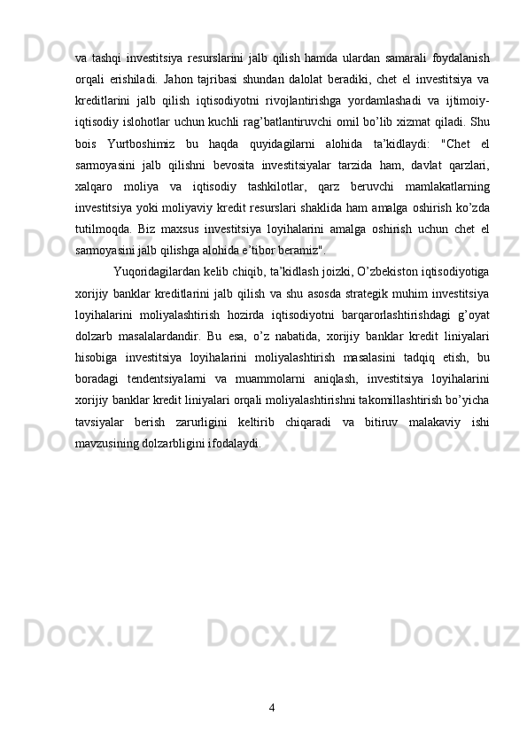 4va   tashqi   investitsiya   resurslarini   jalb   qilish   hamda   ulardan   samarali   foydalanish
orqali   erishiladi.   Jahon   tajribasi   shundan   dalolat   beradiki,   chet   el   investitsiya   va
kreditlarini   jalb   qilish   iqtisodiyotni   rivojlantirishga   yordamlashadi   va   ijtimoiy-
iqtisodiy   islohotlar   uchun   kuchli rag’batlantiruvchi omil bo’lib xizmat qiladi. Shu
bois   Yurtboshimiz   bu   haqda   quyidagilarni   alohida   ta’kidlaydi:   "Chet   el
sarmoyasini   jalb   qilishni   bevosita   investitsiyalar   tarzida   ham,   davlat   qarzlari,
xalqaro   moliya   va   iqtisodiy   tashkilotlar,   qarz   beruvchi   mamlakatlarning
investitsiya yoki  moliyaviy kredit resurslari shaklida  ham   amalga   oshirish   ko’zda
tutilmoqda.   Biz   maxsus   investitsiya   loyihalarini   amalga   oshirish   uchun   chet   el
sarmoyasini   jalb   qilishga   alohida   e’tibor beramiz".
Yuqoridagilardan   kelib   chiqib,   ta’kidlash   joizki,   O’zbekiston   iqtisodiyotiga
xorijiy   banklar   kreditlarini   jalb   qilish   va   shu   asosda   strategik   muhim   investitsiya
loyihalarini   moliyalashtirish   hozirda   iqtisodiyotni   barqarorlashtirishdagi   g’oyat
dolzarb   masalalardandir.   Bu   esa,   o’z   nabatida,   xorijiy   banklar   kredit   liniyalari
hisobiga   investitsiya   loyihalarini   moliyalashtirish   masalasini   tadqiq   etish,   bu
boradagi   tendentsiyalarni   va   muammolarni   aniqlash,   investitsiya   loyihalarini
xorijiy banklar   kredit liniyalari orqali moliyalashtirishni takomillashtirish bo’yicha
tavsiyalar   berish   zarurligini   keltirib   chiqaradi   va   bitiruv   malakaviy   ishi
mavzusining   dolzarbligini   ifodalaydi.
