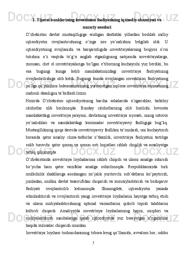 51. Tijorat banklarining investitsion faoliyatining iqtisodiy ahamiyati va
nazariy asoslari
O’zbekiston   davlat   mustaqilligiga   erishgan   dastlabki   yillardan   boshlab   milliy
iqtisodiyotni   rivojlantirishning   o’ziga   xos   yo’nalishini   belgilab   oldi.   U
iqtisodiyotning   rivojlanishi   va   barqarorligida   investitsiyalarning   beqiyos   o’rni
tutishini   o’z   vaqtida   to’g’ri   anglab   etganligining   natijasida   investitsiyalarga,
xususan,   chet   el   investitsiyalariga   bo’lgan   e’tiborning   kuchayishi   yuz   berdiki,   bu
esa   bugungi   kunga   kelib   mamlakatimizdagi   investitsiya   faoliyatining
rivojlantirilishiga   olib   keldi.   Bugungi   kunda   rivojlangan   investitsion   faoliyatning
yo’lga   qo’yilishini   hukumatimizning   yuritayotgan   oqilona   investitsiya   siyosatining
mahsuli   ekanligini ta’kidlash   lozim.
Hozirda   O’zbekiston   iqtisodiyotining   barcha   sohalarida   o’zgarishlar,   tarkibiy
islohotlar   olib   borilmoqda.   Bunday   islohotlarning   olib   borilishi   bevosita
mamlakatdagi   investitsiya jarayoni, davlatning investitsiya siyosati, uning ustuvor
yo’nalishlari   va   mamlakatdagi   korxonalar   investitsiyaviy   faolligiga   bog’liq.
Mustaqillikning   qisqa   davrida   investitsiyaviy   faollikni   ta’minlash,   uni   kuchaytirish
borasida   qator   amaliy   chora-tadbirlar   o’tkazildi,   investitsiya   faoliyatini   tartibga
solib   turuvchi   qator   qonun   va   qonun   osti   hujjatlari   ishlab   chiqildi   va   amaliyotga
tatbiq qilinmoqda.
O’zbekistonda   investitsiya   loyihalarmni   ishlab   chiqish   va   ularni   amalga   oshirish
bo’yicha   ham   qator   vazifalar   amalga   oshirilmoqda.   Respublikamizda   turli
mulkchilik   shakllariga   asoslangan   xo’jalik   yurituvchi   sub’ektlarni   ko’paytirish,
jumladan,   mulkni   davlat   tasarrufidan   chiqarish   va   xususiylashtirish   va   boshqaruv
faoliyati   rivojlantirilib   kelinmoqda.   Shuningdek,   iqtisodiyotni   yanada
erkinlashtirish   va  rivojlantirish  yangi   investitsiya   loyihalarini  hayotga  tatbiq  etish
va   ularni   moliyalashtirishning   optimal   variantlarini   qidirib   topish   talablarini
keltirib   chiqardi.   Amaliyotda   investitsiya   loyihalarining   hajmi,   miqdori   va
moliyalashtirish   manbalariga   qarab   iqtisodiyotda   yuz   berayotgan   o’zgarishlar
haqida   xulosalar   chiqarish   mumkin.
Investitsiya loyihasi  tushunchasining tobora keng qo’llanishi, avvalom bor, ushbu 