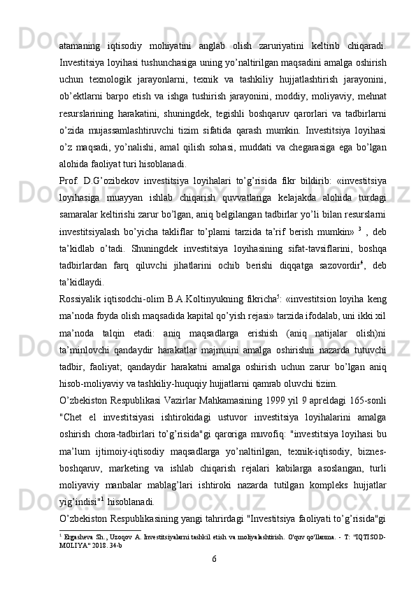 6atamaning   iqtisodiy   mohiyatini   anglab   olish   zaruriyatini   keltirib   chiqaradi.
Investitsiya   loyihasi   tushunchasiga   uning   yo’naltirilgan   maqsadini   amalga   oshirish
uchun   texnologik   jarayonlarni,   texnik   va   tashkiliy   hujjatlashtirish   jarayonini,
ob’ektlarni   barpo   etish   va   ishga   tushirish   jarayonini,   moddiy,   moliyaviy,   mehnat
resurslarining   harakatini,   shuningdek,   tegishli   boshqaruv   qarorlari   va   tadbirlarni
o’zida   mujassamlashtiruvchi   tizim   sifatida   qarash   mumkin.   Investitsiya   loyihasi
o’z   maqsadi,   yo’nalishi,   amal   qilish   sohasi,   muddati   va   chegarasiga   ega   bo’lgan
alohida   faoliyat   turi   hisoblanadi.
Prof.   D.G’ozibekov   investitsiya   loyihalari   to’g’risida   fikr   bildirib:   «investitsiya
loyihasiga   muayyan   ishlab   chiqarish   quvvatlariga   kelajakda   alohida   turdagi
samaralar   keltirishi zarur bo’lgan, aniq belgilangan tadbirlar yo’li bilan resurslarni
investitsiyalash   bo’yicha   takliflar   to’plami   tarzida   ta’rif   berish   mumkin»   3
  ,   deb
ta’kidlab   o’tadi.   Shuningdek   investitsiya   loyihasining   sifat-tavsiflarini,   boshqa
tadbirlardan   farq   qiluvchi   jihatlarini   ochib   berishi   diqqatga   sazovordir 4
,   deb
ta’kidlaydi.
Rossiyalik   iqtisodchi-olim   B.A.Koltinyukning  fikricha 5
:  «investitsion  loyiha  keng
ma’noda foyda olish maqsadida kapital qo’yish rejasi» tarzida ifodalab, uni ikki xil
ma’noda   talqin   etadi:   aniq   maqsadlarga   erishish   (aniq   natijalar   olish)ni
ta’minlovchi   qandaydir   harakatlar   majmuini   amalga   oshirishni   nazarda   tutuvchi
tadbir,   faoliyat;   qandaydir   harakatni   amalga   oshirish   uchun   zarur   bo’lgan   aniq
hisob-moliyaviy   va   tashkiliy-huquqiy   hujjatlarni   qamrab   oluvchi   tizim.
O’zbekiston Respublikasi  Vazirlar Mahkamasining 1999 yil 9 apreldagi 165-sonli
"Chet   el   investitsiyasi   ishtirokidagi   ustuvor   investitsiya   loyihalarini   amalga
oshirish   chora-tadbirlari   to’g’risida"gi   qaroriga   muvofiq:   "investitsiya   loyihasi   bu
ma’lum   ijtimoiy-iqtisodiy   maqsadlarga   yo’naltirilgan,   texnik-iqtisodiy,   biznes-
boshqaruv,   marketing   va   ishlab   chiqarish   rejalari   kabilarga   asoslangan,   turli
moliyaviy   manbalar   mablag’lari   ishtiroki   nazarda   tutilgan   kompleks   hujjatlar
yig’indisi" 1
  hisoblanadi.
O’zbekiston Respublikasining yangi tahrirdagi "Investitsiya faoliyati to’g’risida"gi
1
  Ergasheva   Sh.,   Uzoqov   A.   Investitsiyalarni   tashkil   etish   va   moliyalashtirish.   O'quv   qo'llanma.   -   T:   "IQTISOD-
MOLIYA"   2018.   34-b 