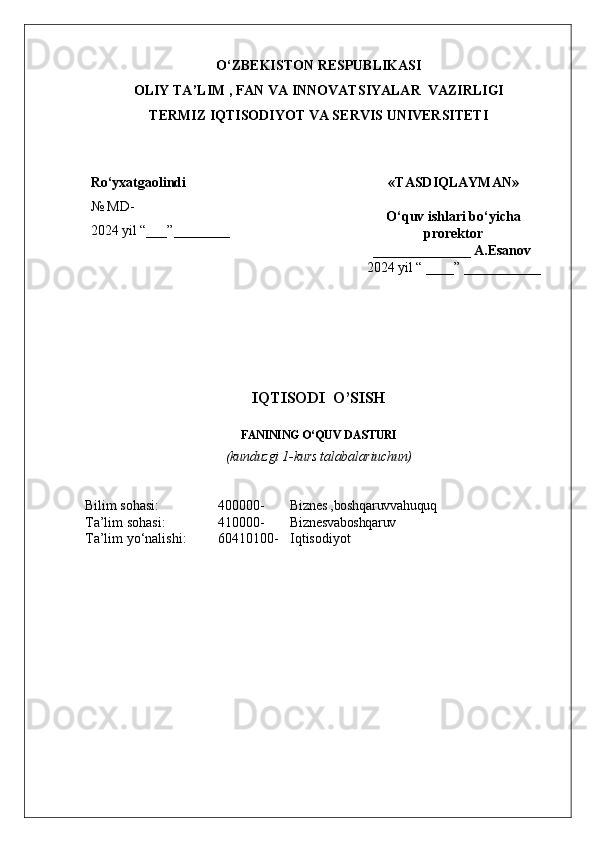 O ‘ZBEKISTON RESPUBLIKASI 
OLIY  TA’LIM , FAN  VA INNOVATSIYALAR  VAZIRLIGI
TERMIZ IQTISODIYOT VA SERVIS UNIVERSITETI
Ro ‘ yxatgaolindi
№  MD-
202 4  yil “___”__ ______ «TASDIQLAYMAN»
O‘quv ishlari bo‘yicha
prorektor
______________ A.Esanov 
202 4  yil “ ____” ___________
 
IQTISODI  O’SISH 
FANINING O‘QUV  DASTURI
(kunduzgi 1-kurs talabalariuchun) 
Bilim sohasi: 4 00000- Biznes ,boshqaruvvahuquq
Ta’lim sohasi: 4 10 000- Biznesvaboshqaruv
Ta’lim yo‘nalishi: 60 4 10100- Iqtisodiyot