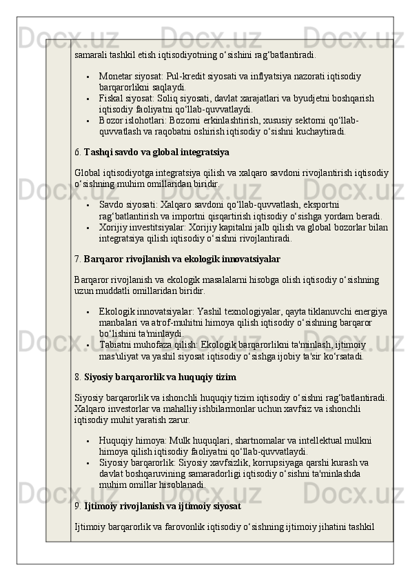 samarali tashkil etish iqtisodiyotning o‘sishini rag‘batlantiradi.
 Monetar siyosat : Pul-kredit siyosati va inflyatsiya nazorati iqtisodiy 
barqarorlikni saqlaydi.
 Fiskal siyosat : Soliq siyosati, davlat xarajatlari va byudjetni boshqarish 
iqtisodiy faoliyatni qo‘llab-quvvatlaydi.
 Bozor islohotlari : Bozorni erkinlashtirish, xususiy sektorni qo‘llab-
quvvatlash va raqobatni oshirish iqtisodiy o‘sishni kuchaytiradi.
6.  Tashqi savdo va global integratsiya
Global iqtisodiyotga integratsiya qilish va xalqaro savdoni rivojlantirish iqtisodiy
o‘sishning muhim omillaridan biridir.
 Savdo siyosati : Xalqaro savdoni qo‘llab-quvvatlash, eksportni 
rag‘batlantirish va importni qisqartirish iqtisodiy o‘sishga yordam beradi.
 Xorijiy investitsiyalar : Xorijiy kapitalni jalb qilish va global bozorlar bilan
integratsiya qilish iqtisodiy o‘sishni rivojlantiradi.
7.  Barqaror rivojlanish va ekologik innovatsiyalar
Barqaror rivojlanish va ekologik masalalarni hisobga olish iqtisodiy o‘sishning 
uzun muddatli omillaridan biridir.
 Ekologik innovatsiyalar : Yashil texnologiyalar, qayta tiklanuvchi energiya
manbalari va atrof-muhitni himoya qilish iqtisodiy o‘sishning barqaror 
bo‘lishini ta'minlaydi.
 Tabiatni muhofaza qilish : Ekologik barqarorlikni ta'minlash, ijtimoiy 
mas'uliyat va yashil siyosat iqtisodiy o‘sishga ijobiy ta'sir ko‘rsatadi.
8.  Siyosiy barqarorlik va huquqiy tizim
Siyosiy barqarorlik va ishonchli huquqiy tizim iqtisodiy o‘sishni rag‘batlantiradi.
Xalqaro investorlar va mahalliy ishbilarmonlar uchun xavfsiz va ishonchli 
iqtisodiy muhit yaratish zarur.
 Huquqiy himoya : Mulk huquqlari, shartnomalar va intellektual mulkni 
himoya qilish iqtisodiy faoliyatni qo‘llab-quvvatlaydi.
 Siyosiy barqarorlik : Siyosiy xavfsizlik, korrupsiyaga qarshi kurash va 
davlat boshqaruvining samaradorligi iqtisodiy o‘sishni ta'minlashda 
muhim omillar hisoblanadi.
9.  Ijtimoiy rivojlanish va ijtimoiy siyosat
Ijtimoiy barqarorlik va farovonlik iqtisodiy o‘sishning ijtimoiy jihatini tashkil