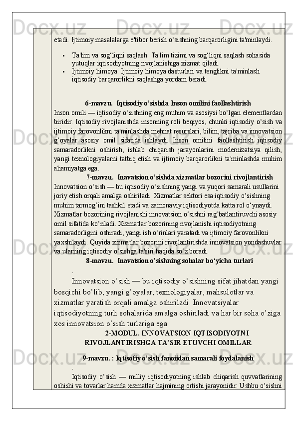 etadi.  Ijtimoiy masalalarga e'tibor berish o‘sishning barqarorligini ta'minlaydi.
 Ta ' lim   va   sog ‘ liqni   saqlash :  Ta ' lim   tizimi   va   sog ‘ liqni   saqlash   sohasida  
yutuqlar   iqtisodiyotning   rivojlanishiga   xizmat   qiladi .
 Ijtimoiy   himoya :  Ijtimoiy   himoya   dasturlari   va   tenglikni   ta ' minlash  
iqtisodiy   barqarorlikni   saqlashga   yordam   beradi .
6-mavzu.  Iqtisodiy o’sishda Inson omilini faollashtirish
Inson omili — iqtisodiy o‘sishning eng muhim va asosiysi bo‘lgan elementlardan
biridir. Iqtisodiy rivojlanishda insonning roli beqiyos, chunki iqtisodiy o‘sish va
ijtimoiy farovonlikni ta'minlashda mehnat resurslari, bilim, tajriba va innovatsion
g‘oyalar   asosiy   omil   sifatida   ishlaydi.   Inson   omilini   faollashtirish   iqtisodiy
samaradorlikni   oshirish,   ishlab   chiqarish   jarayonlarini   modernizatsiya   qilish,
yangi texnologiyalarni tatbiq etish va ijtimoiy barqarorlikni ta'minlashda muhim
ahamiyatga ega.
7-mavzu.  Inavatsion o’sishda xizmatlar bozorini rivojlantirish
Innovatsion o‘sish — bu iqtisodiy o‘sishning yangi va yuqori samarali usullarini 
joriy etish orqali amalga oshiriladi. Xizmatlar sektori esa iqtisodiy o‘sishning 
muhim tarmog‘ini tashkil etadi va zamonaviy iqtisodiyotda katta rol o‘ynaydi. 
Xizmatlar bozorining rivojlanishi innovatsion o‘sishni rag‘batlantiruvchi asosiy 
omil sifatida ko‘riladi. Xizmatlar bozorining rivojlanishi iqtisodiyotning 
samaradorligini oshiradi, yangi ish o‘rinlari yaratadi va ijtimoiy farovonlikni 
yaxshilaydi. Quyida xizmatlar bozorini rivojlantirishda innovatsion yondashuvlar
va ularning iqtisodiy o‘sishga ta'siri haqida so‘z boradi.  
8-mavzu.    Inavatsion o’sishning sohalar bo‘yicha turlari
.
Innovatsion o‘sish — bu iqtisodiy o‘sishning sifat jihatdan yangi 
bosqichi bo‘lib, yangi g‘oyalar, texnologiyalar, mahsulotlar va 
xizmatlar yaratish orqali amalga oshiriladi. Innovatsiyalar 
iqtisodiyotning turli sohalarida amalga oshiriladi va har bir soha o‘ziga
xos innovatsion o‘sish turlariga ega
2-MODUL. INNOVATSION IQTISODIYOTNI
RIVOJLANTIRISHGA TA’SIR ETUVCHI OMILLAR
9-mavzu. : Iqtisofiy o’sish fanoiidan samarali foydalanish 
.
Iqtisodiy   o‘sish   —   milliy   iqtisodiyotning   ishlab   chiqarish   quvvatlarining
oshishi va tovarlar hamda xizmatlar hajmining ortishi jarayonidir. Ushbu o‘sishni