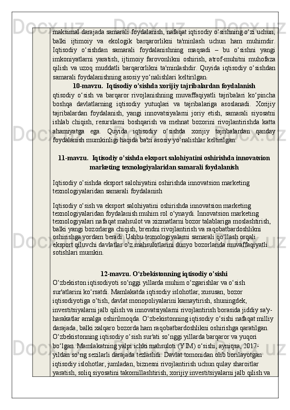 maksimal darajada samarali foydalanish, nafaqat iqtisodiy o‘sishning o‘zi uchun,
balki   ijtimoiy   va   ekologik   barqarorlikni   ta'minlash   uchun   ham   muhimdir.
Iqtisodiy   o‘sishdan   samarali   foydalanishning   maqsadi   –   bu   o‘sishni   yangi
imkoniyatlarni   yaratish,   ijtimoiy   farovonlikni   oshirish,   atrof-muhitni   muhofaza
qilish   va   uzoq   muddatli   barqarorlikni   ta'minlashdir.   Quyida   iqtisodiy   o‘sishdan
samarali foydalanishning asosiy yo‘nalishlari keltirilgan :
10-mavzu.  Iqtisodiy o’sishda xorijiy tajribalardan foydalanish
qtisodiy   o‘sish   va   barqaror   rivojlanishning   muvaffaqiyatli   tajribalari   ko‘pincha
boshqa   davlatlarning   iqtisodiy   yutuqlari   va   tajribalariga   asoslanadi.   Xorijiy
tajribalardan   foydalanish,   yangi   innovatsiyalarni   joriy   etish,   samarali   siyosatni
ishlab   chiqish,   resurslarni   boshqarish   va   mehnat   bozorini   rivojlantirishda   katta
ahamiyatga   ega.   Quyida   iqtisodiy   o‘sishda   xorijiy   tajribalardan   qanday
foydalanish mumkinligi haqida ba'zi asosiy yo‘nalishlar keltirilgan:
11-mavzu.  Iqtisodiy o’sishda eksport salohiyatini oshirishda innovatsion
marketing texnologiyalaridan samarali foydalanish
Iqtisodiy o’sishda eksport salohiyatini oshirishda innovatsion marketing 
texnologiyalaridan samarali foydalanish
Iqtisodiy o‘sish va eksport salohiyatini oshirishda innovatsion marketing 
texnologiyalaridan foydalanish muhim rol o‘ynaydi. Innovatsion marketing 
texnologiyalari nafaqat mahsulot va xizmatlarni bozor talablariga moslashtirish, 
balki yangi bozorlarga chiqish, brendni rivojlantirish va raqobatbardoshlikni 
oshirishga yordam beradi. Ushbu texnologiyalarni samarali qo‘llash orqali 
eksport qiluvchi davlatlar o‘z mahsulotlarini dunyo bozorlarida muvaffaqiyatli 
sotishlari mumkin.
12-mavzu. O‘zbekistonning iqtisodiy o’sishi
O‘zbekiston iqtisodiyoti so‘nggi yillarda muhim o‘zgarishlar va o‘sish 
sur'atlarini ko‘rsatdi. Mamlakatda iqtisodiy islohotlar, xususan, bozor 
iqtisodiyotiga o‘tish, davlat monopoliyalarini kamaytirish, shuningdek, 
investitsiyalarni jalb qilish va innovatsiyalarni rivojlantirish borasida jiddiy sa'y-
harakatlar amalga oshirilmoqda. O‘zbekistonning iqtisodiy o‘sishi nafaqat milliy 
darajada, balki xalqaro bozorda ham raqobatbardoshlikni oshirishga qaratilgan.
O‘zbekistonning iqtisodiy o‘sish sur'ati so‘nggi yillarda barqaror va yuqori 
bo‘lgan. Mamlakatning yalpi ichki mahsuloti (YIM) o‘sishi, ayniqsa, 2017-
yildan so‘ng sezilarli darajada tezlashdi. Davlat tomonidan olib borilayotgan 
iqtisodiy islohotlar, jumladan, biznesni rivojlantirish uchun qulay sharoitlar 
yaratish, soliq siyosatini takomillashtirish, xorijiy investitsiyalarni jalb qilish va