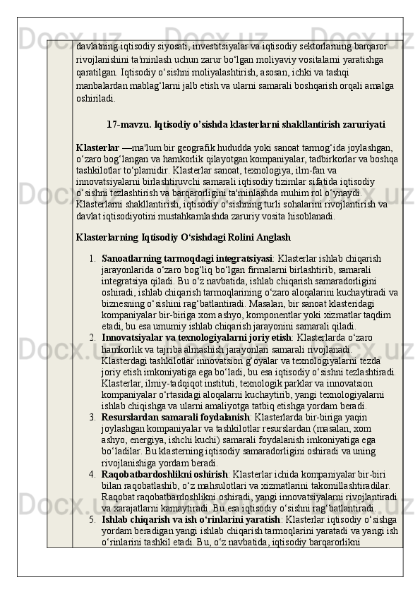 davlatning iqtisodiy siyosati, investitsiyalar va iqtisodiy sektorlarning barqaror 
rivojlanishini ta'minlash uchun zarur bo‘lgan moliyaviy vositalarni yaratishga 
qaratilgan. Iqtisodiy o‘sishni moliyalashtirish, asosan, ichki va tashqi 
manbalardan mablag‘larni jalb etish va ularni samarali boshqarish orqali amalga 
oshiriladi .
        17-mavzu. Iqtisodiy o’sishda klasterlarni shakllantirish zaruriyati
Klasterlar  —ma'lum bir geografik hududda yoki sanoat tarmog‘ida joylashgan, 
o‘zaro bog‘langan va hamkorlik qilayotgan kompaniyalar, tadbirkorlar va boshqa
tashkilotlar to‘plamidir. Klasterlar sanoat, texnologiya, ilm-fan va 
innovatsiyalarni birlashtiruvchi samarali iqtisodiy tizimlar sifatida iqtisodiy 
o‘sishni tezlashtirish va barqarorligini ta'minlashda muhim rol o‘ynaydi. 
Klasterlarni shakllantirish, iqtisodiy o‘sishning turli sohalarini rivojlantirish va 
davlat iqtisodiyotini mustahkamlashda zaruriy vosita hisoblanadi.
Klasterlarning Iqtisodiy O‘sishdagi Rolini Anglash
1. Sanoatlarning tarmoqdagi integratsiyasi : Klasterlar ishlab chiqarish 
jarayonlarida o‘zaro bog‘liq bo‘lgan firmalarni birlashtirib, samarali 
integratsiya qiladi. Bu o‘z navbatida, ishlab chiqarish samaradorligini 
oshiradi, ishlab chiqarish tarmoqlarining o‘zaro aloqalarini kuchaytiradi va
biznesning o‘sishini rag‘batlantiradi. Masalan, bir sanoat klasteridagi 
kompaniyalar bir-biriga xom ashyo, komponentlar yoki xizmatlar taqdim 
etadi, bu esa umumiy ishlab chiqarish jarayonini samarali qiladi.
2. Innovatsiyalar va texnologiyalarni joriy etish : Klasterlarda o‘zaro 
hamkorlik va tajriba almashish jarayonlari samarali rivojlanadi. 
Klasterdagi tashkilotlar innovatsion g‘oyalar va texnologiyalarni tezda 
joriy etish imkoniyatiga ega bo‘ladi, bu esa iqtisodiy o‘sishni tezlashtiradi.
Klasterlar, ilmiy-tadqiqot instituti, texnologik parklar va innovatsion 
kompaniyalar o‘rtasidagi aloqalarni kuchaytirib, yangi texnologiyalarni 
ishlab chiqishga va ularni amaliyotga tatbiq etishga yordam beradi.
3. Resurslardan samarali foydalanish : Klasterlarda bir-biriga yaqin 
joylashgan kompaniyalar va tashkilotlar resurslardan (masalan, xom 
ashyo, energiya, ishchi kuchi) samarali foydalanish imkoniyatiga ega 
bo‘ladilar. Bu klasterning iqtisodiy samaradorligini oshiradi va uning 
rivojlanishiga yordam beradi.
4. Raqobatbardoshlikni oshirish : Klasterlar ichida kompaniyalar bir-biri 
bilan raqobatlashib, o‘z mahsulotlari va xizmatlarini takomillashtiradilar. 
Raqobat raqobatbardoshlikni oshiradi, yangi innovatsiyalarni rivojlantiradi
va xarajatlarni kamaytiradi. Bu esa iqtisodiy o‘sishni rag‘batlantiradi.
5. Ishlab chiqarish va ish o‘rinlarini yaratish : Klasterlar iqtisodiy o‘sishga
yordam beradigan yangi ishlab chiqarish tarmoqlarini yaratadi va yangi ish
o‘rinlarini tashkil etadi. Bu, o‘z navbatida, iqtisodiy barqarorlikni