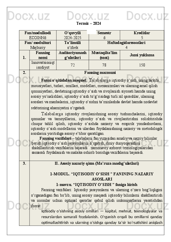 Termiz – 202 4
Fan/modulkodi
ECOINN6 O‘quvyili
2024-2025 Semestr
6 Kreditlar
5
Fan/ modulturi
Majburiy Ta’limtili
o‘zbek Haftadagidarssoatlari
4
1. Fanning
nomi Auditoriyamash
g’ulotlari Mustaqilta’lim
(soat) Jami yuklama
Innovatsioniqt
isodiyot 72 78 150
2 . Fanning mazmuni
Fanni o‘qitishdan maqsad :  Talabalarga   iqtisodiy o‘sish, uning tarkibi, 
xususiyatlari, turlari, omillari, modellari, mexanizmlari va ulaming amal qilish 
qonuniyatlari, davlatning iqtisodiy o‘sish va rivojlanish siyosati hamda uning 
asosiy yo‘nalishlari, iqtisodiy o‘sish to‘g‘risidagi turli xil qarashlar, ulaming 
asoslari va manbalarini, iqtisodiy o‘sishni ta’minlashda davlat hamda nodavlat 
sektorining ahamiyatini o‘rgatadi .
Talabalarga   iqtisodiy   rivojlanishning   asosiy   tushunchalarini,   iqtisodiy
qonunlar   va   tamoyillarini,   iqtisodiy   o‘sish   va   rivojlantirishni   solishtirishda
chuqur   tahlil   qilish,   iqtisodiy   o‘sishda   nazariy   va   empirik   yondashuvlami,
iqtisodiy o‘sish  modellarini  va  ulardan foydalanishning  nazariy  va metodologik
asoslarini yoritishga asosiy e’tibor qaratilgan.
Fanning vazifalari  –  talabalarni fan yuzasidan amaliy va nazriy bilimlar 
berish iqtisodiy o’sish jarayonlarini o’rgatish, ilmiy dunyoqarashini 
shakillantirish vazifalarini bajaradi .  zamonaviy axborot texnologiyalaridan 
samarali foydalanish va malaka oshirib borishga vazifalarini bajaradi. 
3. II. Asosiy nazariy qism (Ma’ruza mashg’ulotlari)
1-MODUL. “IQTISODIY O’SISH ” FANINING NAZARIY
ASOSLARI
1-mavzu. “IQTISODIY O’SISH ” faniga kirish
Fanning   vazifalari:   Iqtisodiy   jarayonlarni   va   ularning   o‘zaro   bog‘liqligini
o‘rganadigan fan bo‘lib, uning asosiy maqsadi iqtisodiy bilimlarni shakllantirish
va   insonlar   uchun   optimal   qarorlar   qabul   qilish   imkoniyatlarini   yaratishdan
iborat.
Iqtisodiy   o‘sishning   asosiy   omillari   —   kapital,   mehnat,   texnologiyalar   va
resurslardan   samarali   foydalanish.   O‘rganish   orqali   bu   omillarni   qanday
optimallashtirish   va   ularning   o‘sishga   qanday   ta’sir   ko‘rsatishini   aniqlash