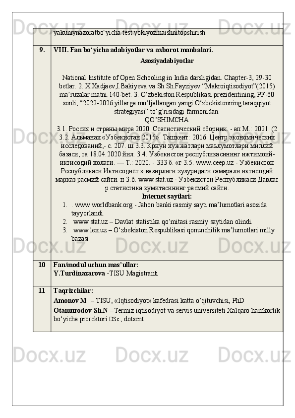 yakuniynazoratbo‘yicha test yokiyozmaishnitopshirish.
9. V III .  Fan bo‘yicha  adabiyotlar  v a axborot manbalari .
Asosiyadabiyotlar
National Institute of Open Schooling in India darsligidan. Chapter-3, 29-30
betlar. 2. X.Xadjaev,I.Bakiyeva va Sh.Sh.Fayziyev “Makroiqtisodiyot”(2015)
ma’ruzalar matni.140-bet. 3. O‘zbekiston Respublikasi prezidentining, PF-60
sonli, “2022-2026 yillarga mo‘ljallangan yangi O‘zbekistonning taraqqiyot
strategiyasi” to‘g’risidagi farmonidan.
QO ’ SHIMCHA  
3.1. Россия и страны мира 2020. Статистический сборник. - ап М.: 2021. (2
3.2. Альманах «Узбекистан 2015». Ташкент: 2016. Центр экономических
исследований,- с. 207. ш 3.3. Крнун хужжатлари маълумотлари миллий
базаси, та 18.04.2020 йил. 3.4. Узбекистон республикасининг ижтимоий-
иктисодий холати. — Т.: 2020. - 333 б. «г 3.5.  www . ceep . uz  - Узбекистон
Республикаси Иктисодиёт » вазирлиги хузуридаги самарали иктисодий
марказ расмий сайти. н 3.6.  www . stat . uz  - Узбекистон Республикаси Давлат
р статистика кумитасининг расмий сайти.
Internet saytlari:
1. . www.worldbank.org - Jahon banki rasmiy sayti ma’lumotlari asosida 
tayyorlandi. 
2.  www.stat.uz – Davlat statistika qo‘mitasi rasmiy saytidan olindi. 
3.  www.lex.uz – O‘zbekiston Respublikasi qonunchilik ma’lumotlari milly 
bazasi
10 Fan/modul uchun mas’ullar:
Y.Turdinazarova - TISU Magistranti
11 Taqrizchilar: 
Amonov M . – TISU, «Iqtisodiyot» kafedrasi katta o’qituvchisi, PhD
Otamurodov Sh.N  – Termiz iqtisodiyot va servis universiteti Xalqaro hamkorlik
bo‘yicha prorektori  DSc.,  dotsent