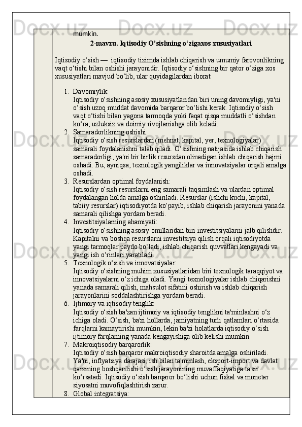 mumkin.
2-mavzu. Iqtisodiy O’sishning o‘zigaxos xususiyatlari
Iqtisodiy o‘sish —  iqtisodiy tizimda ishlab chiqarish va umumiy farovonlikning 
vaqt o‘tishi bilan oshishi jarayonidir. Iqtisodiy o‘sishning bir qator o‘ziga xos 
xususiyatlari mavjud bo‘lib, ular quyidagilardan iborat:
1. Davomiylik :
Iqtisodiy o‘sishning asosiy xususiyatlaridan biri uning davomiyligi, ya'ni 
o‘sish uzoq muddat davomida barqaror bo‘lishi kerak. Iqtisodiy o‘sish 
vaqt o‘tishi bilan yagona tarmoqda yoki faqat qisqa muddatli o‘sishdan 
ko‘ra, uzluksiz va doimiy rivojlanishga olib keladi.
2. Samaradorlikning oshishi :
Iqtisodiy o‘sish resurslardan (mehnat, kapital, yer, texnologiyalar) 
samarali foydalanishni talab qiladi. O‘sishning natijasida ishlab chiqarish 
samaradorligi, ya'ni bir birlik resursdan olinadigan ishlab chiqarish hajmi 
oshadi.  Bu, ayniqsa, texnologik yangiliklar va innovatsiyalar orqali amalga
oshadi.
3. Resurslardan optimal foydalanish :
Iqtisodiy o‘sish resurslarni eng samarali taqsimlash va ulardan optimal 
foydalangan holda amalga oshiriladi. Resurslar (ishchi kuchi, kapital, 
tabiiy resurslar) iqtisodiyotda ko‘payib, ishlab chiqarish jarayonini yanada 
samarali qilishga yordam beradi.
4. Investitsiyalarning ahamiyati :
Iqtisodiy o‘sishning asosiy omillaridan biri investitsiyalarni jalb qilishdir. 
Kapitalni va boshqa resurslarni investitsiya qilish orqali iqtisodiyotda 
yangi tarmoqlar paydo bo‘ladi, ishlab chiqarish quvvatlari kengayadi va 
yangi ish o‘rinlari yaratiladi.
5. Texnologik o‘sish va innovatsiyalar :
Iqtisodiy o‘sishning muhim xususiyatlaridan biri texnologik taraqqiyot va 
innovatsiyalarni o‘z ichiga oladi. Yangi texnologiyalar ishlab chiqarishni 
yanada samarali qilish, mahsulot sifatini oshirish va ishlab chiqarish 
jarayonlarini soddalashtirishga yordam beradi.
6. Ijtimoiy va iqtisodiy tenglik :
Iqtisodiy o‘sish ba'zan ijtimoiy va iqtisodiy tenglikni ta'minlashni o‘z 
ichiga oladi. O‘sish, ba'zi hollarda, jamiyatning turli qatlamlari o‘rtasida 
farqlarni kamaytirishi mumkin, lekin ba'zi holatlarda iqtisodiy o‘sish 
ijtimoiy farqlarning yanada kengayishiga olib kelishi mumkin.
7. Makroiqtisodiy barqarorlik :
Iqtisodiy o‘sish barqaror makroiqtisodiy sharoitda amalga oshiriladi. 
Ya'ni, inflyatsiya darajasi, ish bilan ta'minlash, eksport-import va davlat 
qarzining boshqarilishi o‘sish jarayonining muvaffaqiyatiga ta'sir 
ko‘rsatadi. Iqtisodiy o‘sish barqaror bo‘lishi uchun fiskal va monetar 
siyosatni muvofiqlashtirish zarur.
8. Global integratsiya :