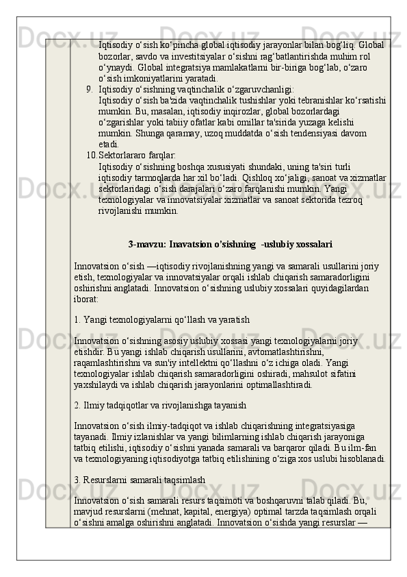 Iqtisodiy o‘sish ko‘pincha global iqtisodiy jarayonlar bilan bog‘liq. Global
bozorlar, savdo va investitsiyalar o‘sishni rag‘batlantirishda muhim rol 
o‘ynaydi. Global integratsiya mamlakatlarni bir-biriga bog‘lab, o‘zaro 
o‘sish imkoniyatlarini yaratadi.
9. Iqtisodiy o‘sishning vaqtinchalik o‘zgaruvchanligi :
Iqtisodiy o‘sish ba'zida vaqtinchalik tushishlar yoki tebranishlar ko‘rsatishi
mumkin. Bu, masalan, iqtisodiy inqirozlar, global bozorlardagi 
o‘zgarishlar yoki tabiiy ofatlar kabi omillar ta'sirida yuzaga kelishi 
mumkin.  Shunga qaramay, uzoq muddatda o‘sish tendensiyasi davom 
etadi.
10. Sektorlararo farqlar :
Iqtisodiy o‘sishning boshqa xususiyati shundaki, uning ta'siri turli 
iqtisodiy tarmoqlarda har xil bo‘ladi. Qishloq xo‘jaligi, sanoat va xizmatlar
sektorlaridagi o‘sish darajalari o‘zaro farqlanishi mumkin. Yangi 
texnologiyalar va innovatsiyalar xizmatlar va sanoat sektorida tezroq 
rivojlanishi mumkin.
3- mavzu :  Inavatsion   o ’ sishning   - uslubiy   xossalari  
Innovatsion o‘sish —iqtisodiy rivojlanishning yangi va samarali usullarini joriy 
etish, texnologiyalar va innovatsiyalar orqali ishlab chiqarish samaradorligini 
oshirishni anglatadi.  Innovatsion o‘sishning uslubiy xossalari quyidagilardan 
iborat:
1. Yangi texnologiyalarni qo‘llash va yaratish
Innovatsion o‘sishning asosiy uslubiy xossasi yangi texnologiyalarni joriy 
etishdir. Bu yangi ishlab chiqarish usullarini, avtomatlashtirishni, 
raqamlashtirishni va sun'iy intellektni qo‘llashni o‘z ichiga oladi. Yangi 
texnologiyalar ishlab chiqarish samaradorligini oshiradi, mahsulot sifatini 
yaxshilaydi va ishlab chiqarish jarayonlarini optimallashtiradi.
2. Ilmiy tadqiqotlar va rivojlanishga tayanish
Innovatsion o‘sish ilmiy-tadqiqot va ishlab chiqarishning integratsiyasiga 
tayanadi. Ilmiy izlanishlar va yangi bilimlarning ishlab chiqarish jarayoniga 
tatbiq etilishi, iqtisodiy o‘sishni yanada samarali va barqaror qiladi. Bu ilm-fan 
va texnologiyaning iqtisodiyotga tatbiq etilishining o‘ziga xos uslubi hisoblanadi.
3. Resurslarni samarali taqsimlash
Innovatsion o‘sish samarali resurs taqsimoti va boshqaruvni talab qiladi. Bu, 
mavjud resurslarni (mehnat, kapital, energiya) optimal tarzda taqsimlash orqali 
o‘sishni amalga oshirishni anglatadi. Innovatsion o‘sishda yangi resurslar —