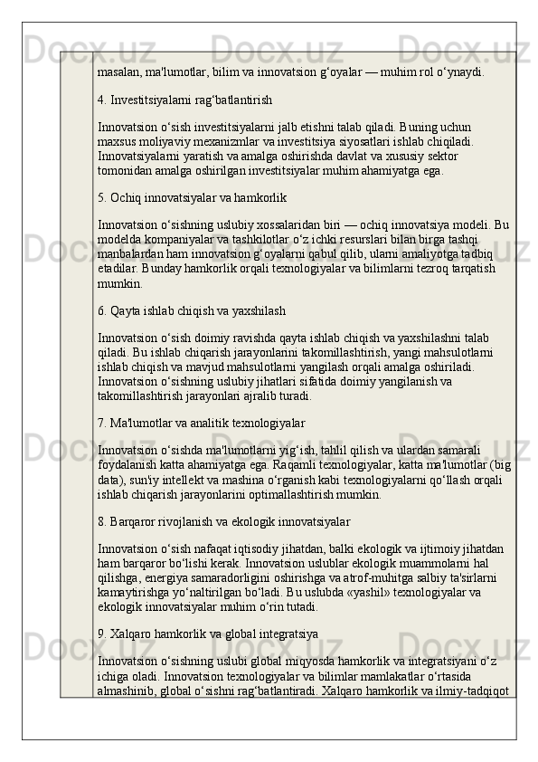 masalan, ma'lumotlar, bilim va innovatsion g‘oyalar — muhim rol o‘ynaydi.
4. Investitsiyalarni rag‘batlantirish
Innovatsion o‘sish investitsiyalarni jalb etishni talab qiladi. Buning uchun 
maxsus moliyaviy mexanizmlar va investitsiya siyosatlari ishlab chiqiladi. 
Innovatsiyalarni yaratish va amalga oshirishda davlat va xususiy sektor 
tomonidan amalga oshirilgan investitsiyalar muhim ahamiyatga ega.
5. Ochiq innovatsiyalar va hamkorlik
Innovatsion o‘sishning uslubiy xossalaridan biri — ochiq innovatsiya modeli. Bu
modelda kompaniyalar va tashkilotlar o‘z ichki resurslari bilan birga tashqi 
manbalardan ham innovatsion g‘oyalarni qabul qilib, ularni amaliyotga tadbiq 
etadilar. Bunday hamkorlik orqali texnologiyalar va bilimlarni tezroq tarqatish 
mumkin.
6. Qayta ishlab chiqish va yaxshilash
Innovatsion o‘sish doimiy ravishda qayta ishlab chiqish va yaxshilashni talab 
qiladi. Bu ishlab chiqarish jarayonlarini takomillashtirish, yangi mahsulotlarni 
ishlab chiqish va mavjud mahsulotlarni yangilash orqali amalga oshiriladi. 
Innovatsion o‘sishning uslubiy jihatlari sifatida doimiy yangilanish va 
takomillashtirish jarayonlari ajralib turadi.
7. Ma'lumotlar va analitik texnologiyalar
Innovatsion o‘sishda ma'lumotlarni yig‘ish, tahlil qilish va ulardan samarali 
foydalanish katta ahamiyatga ega. Raqamli texnologiyalar, katta ma'lumotlar (big
data), sun'iy intellekt va mashina o‘rganish kabi texnologiyalarni qo‘llash orqali 
ishlab chiqarish jarayonlarini optimallashtirish mumkin.
8. Barqaror rivojlanish va ekologik innovatsiyalar
Innovatsion o‘sish nafaqat iqtisodiy jihatdan, balki ekologik va ijtimoiy jihatdan 
ham barqaror bo‘lishi kerak. Innovatsion uslublar ekologik muammolarni hal 
qilishga, energiya samaradorligini oshirishga va atrof-muhitga salbiy ta'sirlarni 
kamaytirishga yo‘naltirilgan bo‘ladi. Bu uslubda «yashil» texnologiyalar va 
ekologik innovatsiyalar muhim o‘rin tutadi.
9. Xalqaro hamkorlik va global integratsiya
Innovatsion o‘sishning uslubi global miqyosda hamkorlik va integratsiyani o‘z 
ichiga oladi. Innovatsion texnologiyalar va bilimlar mamlakatlar o‘rtasida 
almashinib, global o‘sishni rag‘batlantiradi. Xalqaro hamkorlik va ilmiy-tadqiqot