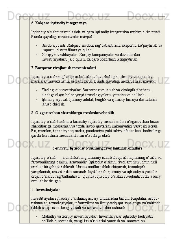 6.  Xalqaro iqtisodiy integratsiya
Iqtisodiy o‘sishni ta'minlashda xalqaro iqtisodiy integratsiya muhim o‘rin tutadi. 
Bunda quyidagi mexanizmlar mavjud:
 Savdo siyosati : Xalqaro savdoni rag‘batlantirish, eksportni ko‘paytirish va 
importni diversifikatsiya qilish.
 Xorijiy investitsiyalar : Xorijiy kompaniyalar va davlatlardan 
investitsiyalarni jalb qilish, xalqaro bozorlarni kengaytirish.
7.  Barqaror rivojlanish mexanizmlari
Iqtisodiy o‘sishning barqaror bo‘lishi uchun ekologik, ijtimoiy va iqtisodiy 
masalalar muvozanatini saqlash zarur.  Bunda quyidagi mexanizmlar mavjud:
 Ekologik innovatsiyalar : Barqaror rivojlanish va ekologik jihatlarni 
hisobga olgan holda yangi texnologiyalarni yaratish va qo‘llash.
 Ijtimoiy siyosat : Ijtimoiy adolat, tenglik va ijtimoiy himoya dasturlarini 
ishlab chiqish.
8.  O‘zgaruvchan sharoitlarga moslashuvchanlik
Iqtisodiy o‘sish tuzilmasi tashkiliy-iqtisodiy mexanizmlari o‘zgaruvchan bozor 
sharoitlariga moslashish va tezda javob qaytarish imkoniyatini yaratishi kerak. 
Bu, masalan, iqtisodiy inqirozlar, pandemiya yoki tabiiy ofatlar kabi hodisalarga 
qarshi kurashish mexanizmlarini o‘z ichiga oladi .
5-mavzu. Iqtisodiy o’sishning rivojlantirish omillari
Iqtisodiy o‘sish —  mamlakatning umumiy ishlab chiqarish hajmining o‘sishi va 
farovonlikning oshishi jarayonidir. Iqtisodiy o‘sishni rivojlantirish uchun turli 
omillar birgalikda ishlaydi. Ushbu omillar ishlab chiqarish, texnologik 
yangilanish, resurslardan samarali foydalanish, ijtimoiy va iqtisodiy siyosatlar 
orqali o‘sishni rag‘batlantiradi. Quyida iqtisodiy o‘sishni rivojlantiruvchi asosiy 
omillar keltirilgan:
1.  Investitsiyalar
Investitsiyalar iqtisodiy o‘sishning asosiy omillaridan biridir. Kapitalni, asbob-
uskunalar, texnologiyalar, infratuzilma va ilmiy-tadqiqot sohalariga yo‘naltirish 
ishlab chiqarishni kengaytiradi va samaradorlikni oshiradi.
 Mahalliy va xorijiy investitsiyalar : Investitsiyalar iqtisodiy faoliyatni 
qo‘llab-quvvatlash, yangi ish o‘rinlarini yaratish va innovatsion