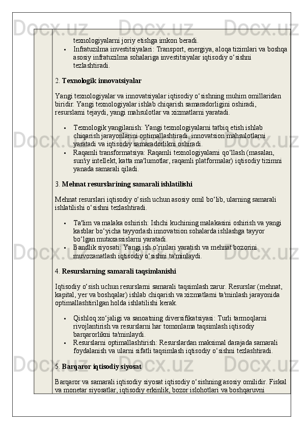 texnologiyalarni joriy etishga imkon beradi.
 Infratuzilma investitsiyalari : Transport, energiya, aloqa tizimlari va boshqa
asosiy infratuzilma sohalariga investitsiyalar iqtisodiy o‘sishni 
tezlashtiradi.
2.  Texnologik innovatsiyalar
Yangi texnologiyalar va innovatsiyalar iqtisodiy o‘sishning muhim omillaridan 
biridir. Yangi texnologiyalar ishlab chiqarish samaradorligini oshiradi, 
resurslarni tejaydi, yangi mahsulotlar va xizmatlarni yaratadi.
 Texnologik yangilanish : Yangi texnologiyalarni tatbiq etish ishlab 
chiqarish jarayonlarini optimallashtiradi, innovatsion mahsulotlarni 
yaratadi va iqtisodiy samaradorlikni oshiradi.
 Raqamli transformatsiya : Raqamli texnologiyalarni qo‘llash (masalan, 
sun'iy intellekt, katta ma'lumotlar, raqamli platformalar) iqtisodiy tizimni 
yanada samarali qiladi.
3.  Mehnat resurslarining samarali ishlatilishi
Mehnat resurslari iqtisodiy o‘sish uchun asosiy omil bo‘lib, ularning samarali 
ishlatilishi o‘sishni tezlashtiradi.
 Ta'lim va malaka oshirish : Ishchi kuchining malakasini oshirish va yangi 
kasblar bo‘yicha tayyorlash innovatsion sohalarda ishlashga tayyor 
bo‘lgan mutaxassislarni yaratadi.
 Bandlik siyosati : Yangi ish o‘rinlari yaratish va mehnat bozorini 
muvozanatlash iqtisodiy o‘sishni ta'minlaydi.
4.  Resurslarning samarali taqsimlanishi
Iqtisodiy o‘sish uchun resurslarni samarali taqsimlash zarur. Resurslar (mehnat, 
kapital, yer va boshqalar) ishlab chiqarish va xizmatlarni ta'minlash jarayonida 
optimallashtirilgan holda ishlatilishi kerak.
 Qishloq xo‘jaligi va sanoatning diversifikatsiyasi : Turli tarmoqlarni 
rivojlantirish va resurslarni har tomonlama taqsimlash iqtisodiy 
barqarorlikni ta'minlaydi.
 Resurslarni optimallashtirish : Resurslardan maksimal darajada samarali 
foydalanish va ularni sifatli taqsimlash iqtisodiy o‘sishni tezlashtiradi.
5.  Barqaror iqtisodiy siyosat
Barqaror va samarali iqtisodiy siyosat iqtisodiy o‘sishning asosiy omilidir. Fiskal
va monetar siyosatlar, iqtisodiy erkinlik, bozor islohotlari va boshqaruvni