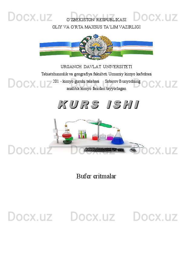 O’ZBEKISTON  RESPUBLIKASI
OLIY VA O’RTA MAXSUS TA’LIM VAZIRLIGI
URGANCH  DAVLAT  UNIVERSITETI
Tabiatshunoslik va geografiya fakulteti Umumiy kimyo kafedrasi
201 - kimyo guruhi talabasi     Sobirov Bunyodning
analitik kimyo fanidan tayyorlagan
.
Buf е r eritmalarK U R S   I S H IK U R S   I S H I 