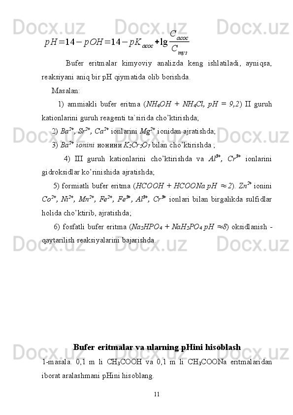 pH	=	14	−	pOH	=	14	−	pK	асос	+	lg	
C	acoc	
C	туз          Bufer   eritmalar   kimyoviy   analizda   keng   ishlatiladi,   ayniqsa,
reak s iyani aniq bir  pH  qiymatida olib borishda. 
      Masalan : 
          1)   ammiakli   bufer   eritma   ( NH
4 OH   +   NH
4 Cl,   pH   =   9,2 )   II   guruh
kationlarini guruh reagenti ta`sirida cho’ktirishda;
     2)  Ba 2+
, Sr 2+
, Ca 2+
  ionlarini  Mg 2+
  ionidan ajratishda;
     3)  Ba 2+
 ionini   ионини   K
2 Cr
2 O
7   bilan cho’ktirishda ;
          4)   III   guruh   kationlarini   cho’ktirishda   va   Al 3+
,   Cr 3+
  ionlarini
gidroksidlar ko’rinishida ajratishda;
      5) formiatli bufer eritma ( HCOOH + HCOONa pH 	
  2 ).  Zn 2+  
ionini
Co 2+
,   Ni 2+
,   Mn 2+
,   Fe 2+
,   Fe 3+
,   Al 3+
,   Cr 3+
  ionlari   bilan   birgalikda   sulfidlar
holida   cho ’ ktirib ,  ajratishda ; 
        6)   fosfatli   bufer   eritma  ( Na
2 HPO
4  +   NaH
2 PO
4   pH  
 8 )   oksidlanish  -
qaytarilish   reaksiyalarini   bajarishda . 
Bufer eritmalar va ularning  pH ini hisoblash
1-masala.   0,1   m   li   CH
3 COOH   va   0,1   m   li   CH
3 COONa   eritmalaridan
iborat aralashmani pHini hisoblang.
11 