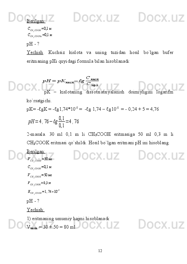 Berilgan:ССН	3СООН	=0,1	м	
ССН	3СООNa	=0,1	м
pH - ?
Yechish .   Kuchsiz   kislota   va   uning   tuzidan   hosil   bo`lgan   bufer
eritmaning pHi quyidagi formula bilan hisoblanadi:	
рН	=	рК	кисл	−	ℓg	
C	кисл	
С	туз
          pK   –   kislotaning   dissotsiatsiyalanish   doimiyligini   logarifm
ko ` rsatgichi .
pK = - ℓ g K  = - ℓ g 1,74 *10 - 5
 =  - ℓ g  1,74  –  ℓ g10 -5
    =   -   0, 24 + 5  =  4 , 76	
рН	=	4	,76	−	ℓg	
0,1
0,1	
=	4	,76
2-masala.   30   ml   0,1   m   li   CH
3 COOH   eritmasiga   50   ml   0,3   m   li
CH
3 COOK eritmasi qo`shildi. Hosil bo`lgan eritmani pH ini hisoblang.
Berilgan:	
VCH	3COOH	=30	мл	
СCH	3COOH	=0,1	м	
VCH	3COOК	=50	мл	
VCH	3COOК	=0,3	м	
КCH	3COOH	=1,74	∗10	ғ5
 
pH - ?
Yechish:
1) eritmaning umumiy hajmi hisoblanadi:
V
umum  = 30 + 50 = 80 ml
12 