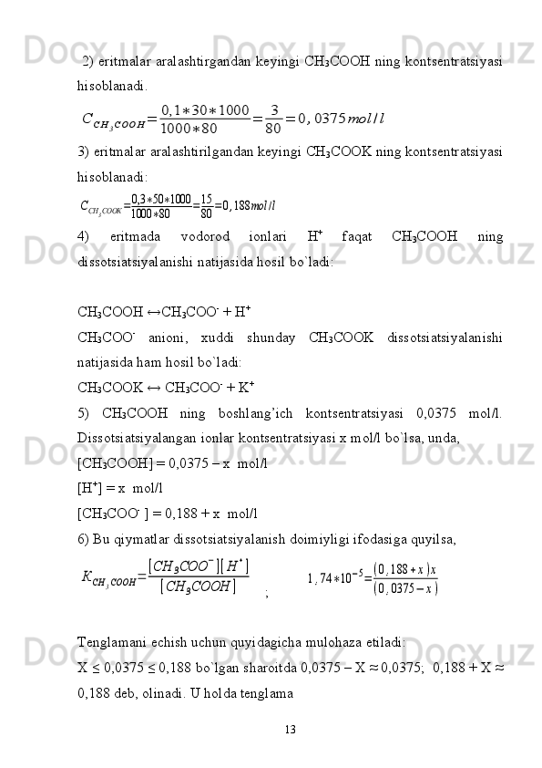   2) eritmalar aralashtirgandan keyingi CH
3 COOH ning kontsentratsiyasi
hisoblanadi.С	СН	3СООН	=	0,1	∗	30	∗	1000	
1000	∗	80	
=	3
80	
=	0	,0375	mol	/l
3) eritmalar aralashtirilgandan keyingi CH
3 COOK ning kontsentratsiyasi
hisoblanadi:	
ССН	3СООК	=	0,3	∗50	∗1000	
1000	∗80	=15
80	=0,188	mol	/l
4)   eritmada   vodorod   ionlari   H +
  faqat   CH
3 COOH   ning
dissotsiatsiyalanishi   natijasida   hosil   bo ` ladi :
CH
3 COOH ↔CH
3 COO -
 + H +
CH
3 COO -
  anioni,   xuddi   shunday   CH
3 COOK   dissotsiatsiyalanishi
natijasida ham hosil bo`ladi:
CH
3 COOK ↔ CH
3 COO -
 + K +
5)   CH
3 COOH   ning   boshlang’ich   kontsentratsiyasi   0,0375   mol/l.
Dissotsiatsiyalangan ionlar kontsentratsiyasi x mol/l bo`lsa, unda,
[CH
3 COOH] = 0,0375 – x   mol/l
[H +
] = x  mol/l
[CH
3 COO -
 ] = 0,188 + x  mol/l
6) Bu qiymatlar dissotsiatsiyalanish doimiyligi ifodasiga quyilsa,	
К	СН	3СООН	=	
[CH	3COO	−][H	+]	
[CH	3COOH	]
   ;          	1,74	∗10	−5=	(0,188	+x)x	
(0,0375	−	x)
Tenglamani echish uchun quyidagicha mulohaza etiladi:
X ≤ 0,0375 ≤ 0,188 bo`lgan sharoitda 0,0375 – X ≈ 0,0375;  0,188 + X ≈
0,188 deb, olinadi. U holda tenglama
13 