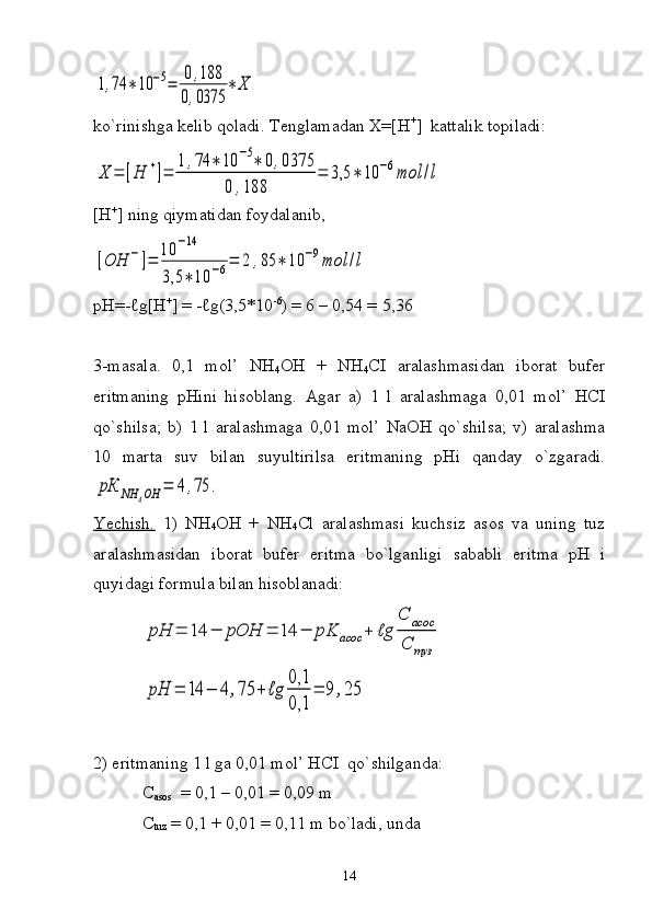 1,74	∗10	−5=	0,188	
0,0375	
∗	Хko`rinishga kelib qoladi. Tenglamadan X=[H +
]  kattalik topiladi:	
Х	=	[H	+]=	
1	,74	∗	10	−5∗	0,0375	
0	,188	
=	3,5	∗	10	−6mol	/l
[H +
]  ning qiymatidan foydalanib,	
[OH	−]=	
10	−14	
3,5	∗	10	−6=	2	,85	∗	10	−9mol	/l
pH =-ℓ g [ H +
] = -ℓ g (3,5*10 -6
) = 6 – 0,54 = 5,36
3-masala.   0,1   mol’   NH
4 OH   +   NH
4 CI   aralashmasidan   iborat   bufer
eritmaning   pHini   hisoblang.   Agar   a)   1   l   aralashmaga   0,01   mol’   HCI
qo`shilsa;   b)   1   l   aralashmaga   0,01   mol’   NaOH   qo`shilsa;   v)   aralashma
10   marta   suv   bilan   suyultirilsa   eritmaning   pHi   qanday   o`zgaradi.	
рК	NH	4OH	=	4	,75	.
Yechish.   1)   NH
4 OH   +   NH
4 Cl   aralashmasi   kuchsiz   asos   va   uning   tuz
aralashmasidan   iborat   bufer   eritma   bo`lganligi   sababli   eritma   pH   i
quyidagi formula bilan hisoblanadi:	
pH	=	14	−	pOH	=	14	−	pK	асос	+	ℓg	
С	асос	
С	туз	
pH	=	14	−	4,75	+	ℓg	
0,1
0,1	
=	9	,25
2) eritmaning 1 l ga 0,01 mol’ HCI    qo` shilganda:
C
asos    = 0,1 – 0,01 = 0,09 m
C
tuz  = 0,1 + 0,01 = 0,11 m bo`ladi, unda
14 