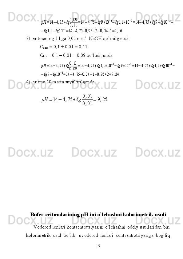 pH	=14	−	4,75	+ℓg	0,09	
0,11	=14	−	4,75	+ℓg	9∗10	−2−	ℓg	1,1	∗10	−1=14	−	4,75	+ℓg	9+ℓg	10	−2−	
−ℓg	1,1	−	ℓg	10	−1=14	−4,75	+0,95	−2−0,04	+1=9,163)  eritmaning 1 l ga 0,01 mol’  NaOH   qo` shilganda :
C
asos  = 0,1 + 0,01 = 0,11
C
tuz  = 0,1 – 0,01 = 0,09 bo`ladi, unda	
pH	=14	−	4,75	+ℓg	0,11	
0,09	=14	−4,75	+ℓg	1,1	∗10	−1−	ℓg	9∗10	−2=14	−	4,75	+ℓg	1,1	+ℓg	10	−1−	
−ℓg	9−	ℓg	10	−2=14	−4,75	+0,04	−1−0,95	+2=9,34
4)  eritma 10 marta suyultirilganda.
Bufer eritmalarining pH ini o`lch а shni k о l о rim е trik usuli
      V о d о r о d i о nl а ri k о nts е ntr а tsiyasini o`lch а shni  о ddiy usull а rid а n biri
k о l о rim е trik   usul   bo`lib,   uv о d о r о d   i о nl а ri   k о nts е ntr а tsiyasig а   b о g`liq
15	
pH	=	14	−	4	,75	+	ℓg	
0	,01	
0	,01	
=	9	,25 