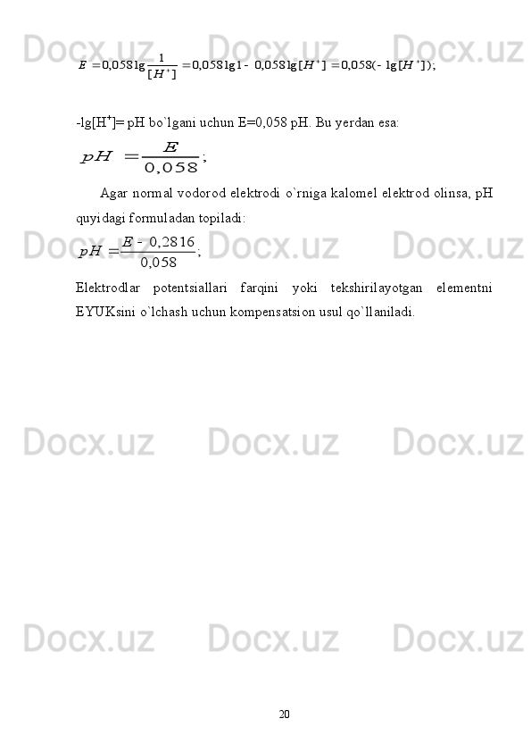 ]);	lg[	(	058,0	]	lg[	058,0	1	lg	058,0	]	[	
1	lg	058,0									H	H	H	Е- lg [ H +
]=  pH bo ` lg а ni uchun E =0,058  pH .  Bu yerd а n es а :	
;	
058,	0	
Е	
рН	
          А g а r n о rm а l v о d о r о d el е ktr о di o`rnig а   k а l о m е l el е ktr о d   о lins а , pH
quyid а gi f о rmul а d а n t о pil а di:	
;	
058,0	
2816,0			Е	рН
Elеktrоdlаr   pоtеntsiаllаri   fаrqini   yoki   tеkshirilаyotgаn   elеmеntni
EYUKsini o`lchаsh uchun kоmpеnsаtsiоn usul qo`llаnilаdi.
20 