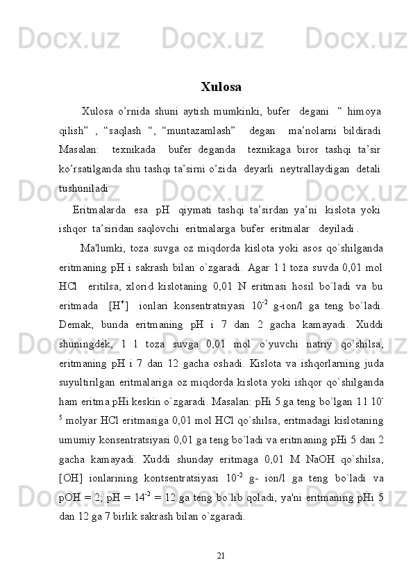 Xulosa
          Xulosa   o’rnida   shuni   aytish   mumkinki,   bufer     degani     “   himoya
qilish”   ,   “saqlash   “,   “muntazamlash”     degan     ma’nolarni   bildiradi
Masalan:     texnikada     bufer   deganda     texnikaga   biror   tashqi   ta’sir
ko’rsatilganda shu tashqi ta’sirni o’zida  deyarli  neytrallaydigan  detali
tushuniladi  
     Eritmalarda   esa   pH   qiymati  tashqi  ta’sirdan  ya’ni   kislota  yoki
ishqor  ta’siridan saqlovchi  eritmalarga  bufer  eritmalar   deyiladi .
          Ma'lumki,   toza   suvga   oz   miqdorda   kislota   yoki   asos   qo`shilganda
eritmaning   pH  i   sakrash  bilan  o`zgaradi.  Agar  1  l  toza   suvda  0,01  mol
HCl     eritilsa,   xlorid   kislotaning   0,01   N   eritmasi   hosil   bo`ladi   va   bu
eritmada     [H +
]     ionlari   konsеntratsiyasi   10 -2
  g-ion / l   ga   tеng   bo`ladi.
D е mak ,   bunda   eritmaning   pH   i   7   dan   2   gacha   kamayadi .   Xuddi
shuningd е k ,   1   l   toza   suvga   0,01   mol   o ` yuvchi   natriy   qo ` shilsa ,
eritmaning   pH   i   7   dan   12   gacha   oshadi .   Kislota   va   ishqorlarning   juda
suyultirilgan   eritmalariga   oz   miqdorda   kislota   yoki   ishqor   qo ` shilganda
ham   eritma   pHi   k е skin   o ` zgaradi .  Masalan :  pHi  5  ga   t е ng   bo ` lgan  1  l  10 -
5
  molyar   HCl   eritmasiga  0,01   mol   HCl   qo ` shilsa ,  eritmadagi   kislotaning
umumiy   kons е ntratsiyasi  0,01  ga   t е ng   bo ` ladi   va   eritmaning   pHi  5  dan  2
gacha   kamayadi .   Xuddi   shunday   eritmaga   0,01   M   NaOH   qo ` shilsa ,
[ OH ]   ionlarining   konts е ntratsiyasi   10 -2
  g -   ion / l   ga   t е ng   bo ` ladi   va
pOH   =   2;   pH   =   14 -2
  =   12   ga   t е ng   bo ` lib   qoladi ,   ya ' ni   eritmaning   pHi   5
dan  12  ga  7  birlik   sakrash   bilan   o ` zgaradi . 
21 