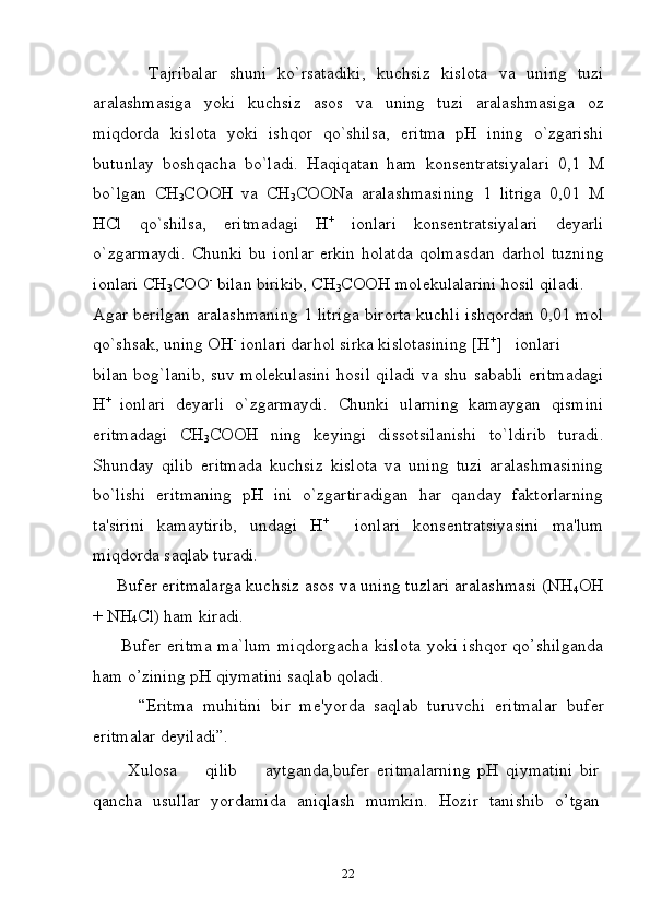           Tajribalar   shuni   ko ` rsatadiki ,   kuchsiz   kislota   va   uning   tuzi
aralashmasiga   yoki   kuchsiz   asos   va   uning   tuzi   aralashmasiga   oz
miqdorda   kislota   yoki   ishqor   qo ` shilsa ,   eritma   pH   ining   o ` zgarishi
butunlay   boshqacha   bo ` ladi .   Haqiqatan   ham   kons е ntratsiyalari   0,1   M
bo ` lgan   CH
3 COOH   va   CH
3 COONa   aralashmasining   1   litriga   0,01   M
HCl   qo ` shilsa ,   eritmadagi   H +
  ionlari   kons е ntratsiyalari   d е yarli
o ` zgarmaydi .   Chunki   bu   ionlar   erkin   holatda   qolmasdan   darhol   tuzning
ionlari   CH
3 COO -
  bilan   birikib ,  CH
3 COOH   mol е kulalarini   hosil   qiladi .
Agar b е rilgan aralashmaning 1 litriga birorta kuchli ishqordan 0,01 mol
qo`shsak, uning OH -
 ionlari darhol sirka kislotasining [H +
]   ionlari 
bilan bog`lanib, suv mol е kulasini hosil qiladi va shu sababli eritmadagi
H +  
ionlari   d е yarli   o`zgarmaydi.   Chunki   ularning   kamaygan   qismini
eritmadagi   CH
3 COOH   ning   k е yingi   dissotsilanishi   to`ldirib   turadi.
Shunday   qilib   eritmada   kuchsiz   kislota   va   uning   tuzi   aralashmasining
bo`lishi   eritmaning   pH   ini   o`zgartiradigan   har   qanday   faktorlarning
ta'sirini   kamaytirib,   undagi   H +
    ionlari   kons е ntratsiyasini   ma'lum
miqdorda saqlab turadi.
     Buf е r eritmalarga kuchsiz asos va uning tuzlari aralashmasi (NH
4 OH
+  NH
4 Cl) ham kiradi. 
         Bufer eritma ma`lum miqdorgacha kislota yoki ishqor qo’shilganda
ham o’zining pH qiymatini saqlab qoladi. 
          “Eritma   muhitini   bir   m е 'yorda   saqlab   turuvchi   eritmalar   buf е r
eritmalar d е yiladi”.
          Xulosa         qilib         aytganda,bufer   eritmalarning   pH   qiymatini   bir
qancha   usullar   yordamida   aniqlash   mumkin.   Hozir   tanishib   o’tgan
22 