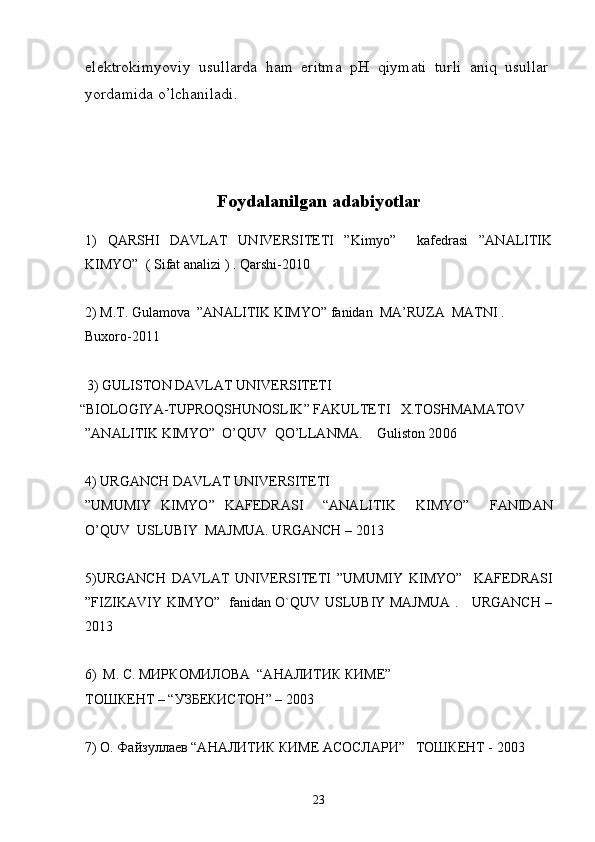 elektrokimyoviy   usullarda   ham   eritma   pH   qiymati   turli   aniq   usullar
yordamida o’lchaniladi. 
Foydalanilgan adabiyotlar
1)   QARSHI   DAVLAT   UNIVERSITETI   ”Kimyo”     kafedrasi   ”ANALITIK
KIMYO”  ( Sifat analizi ) . Qarshi-2010
2) M.T. Gulamova  ”ANALITIK KIMYO” fanidan  MA’RUZA  MATNI . 
Buxoro-2011
   3)  GULISTON DAVLAT UNIVERSITETI
 “ BIOLOGIY A -TUPROQS H UNOSLIK ”   F AKULTETI     X.TOSHMAMATOV
” ANALITIK  KIMYO”     O’QUV    QO’LLANMA .     Guliston 20 06
4)   URGANCH DAVLAT UNIV Е RSIT Е TI
”UMUMIY   KIMYO”   KAFEDRASI     “ANALITIK     KIMYO”     FANIDAN
O’QUV  USLUBIY  MAJMUA. URGANCH – 2013
5)URGANCH   DAVLAT   UNIV Е RSIT Е TI   ”UMUMIY   KIMYO”     KAFEDRASI
”FIZIKAVIY KIMYO”   fanidan O`QUV USLUBIY MAJMUA .     URGANCH –
2013
6) М. С. МИРКОМИЛОВА  “АНАЛИТИК КИМЕ”    
ТОШКЕНТ – “УЗБЕКИСТОН” – 2003
7) О. Файзуллаев “АНАЛИТИК КИМЕ АСОСЛАРИ”   ТОШКЕНТ - 2003
23 